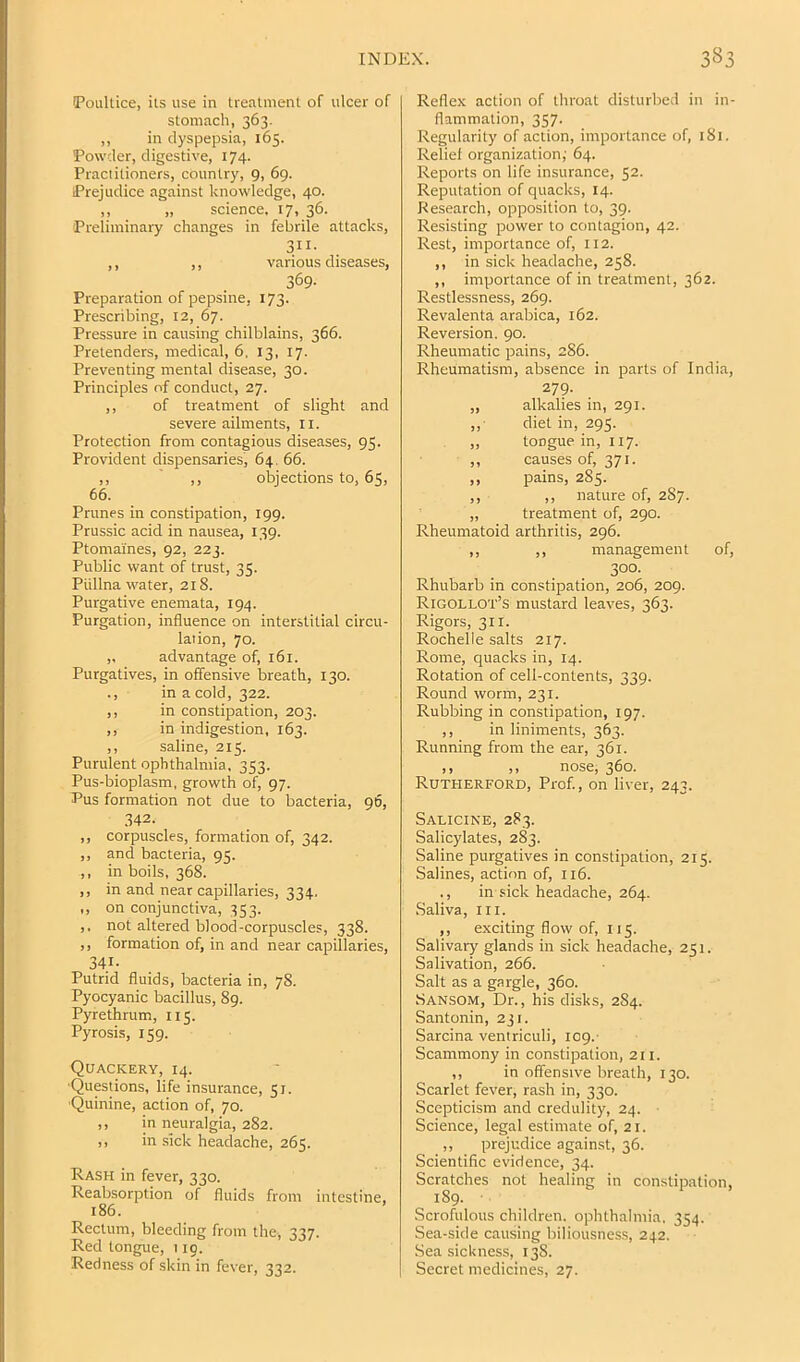 (Poultice, its use in treatment of ulcer of stomach, 363. ,, in dyspepsia, 165. Powder, digestive, 174. Practitioners, country, 9, 69. Prejudice against knowledge, 40. ,, „ science. 17, 36. Preliminary changes in febrile attacks, 3II- ,, ,, various diseases, 369- Preparation of pepsine, 173. Prescribing, 12, 67. Pressure in causing chilblains, 366. Pretenders, medical, 6, 13, 17. Preventing mental disease, 30. Principles of conduct, 27. ,, of treatment of slight and severe ailments, ii. Protection from contagious diseases, 95. Provident dispensaries, 64. 66. ,, ,, objections to, 6$, 66. Prunes in constipation, 199. Prussic acid in nausea, 139. Ptomaines, 92, 223. Public want of trust, 35. Piillna water, 218. Purgative enemata, 194. Purgation, influence on interstitial circu- lation, 70. ,, advantage of, 161. Purgatives, in offensive breath, 130. ., in a cold, 322. ,, in constipation, 203. ,, in indigestion, 163. ,, saline, 215. Purulent ophthalmia, 353. Pus-bioplasm, growth of, 97. Pus formation not due to bacteria, 96, 342. ,, corpuscles, formation of, 342. ,, and bacteria, 95. ,, in boils, 368. ,, in and near capillaries, 334. ,, on conjunctiva, 353. ,, not altered blood-corpuscles, 338. ,, formation of, in and near capillaries, 341- Putrid fluids, bacteria in, 78. Pyocyanic bacillus, 89. Pyrethrum, 115. Pyrosis, 159. Quackery, 14. ■Questions, life insurance, 57. ■Quinine, action of, 70. ,, in neuralgia, 282. ,, in sick headache, 265. Rash in fever, 330. Reabsorption of fluids from intestine, 186. Rectum, bleeding from the, 337. Red tongue, 119. Redness of skin in fever, 332. Reflex action of throat disturbed in in- flammation, 357. Regularity of action, importance of, 181. Relief organization; 64. Reports on life insurance, 52. Reputation of quacks, 14. Research, opposition to, 39. Resisting power to contagion, 42. Rest, importance of, 112. ,, in sick headache, 258. ,, importance of in treatment, 362. Restlessness, 269. Revalenta arabica, 162. Reversion. 90. Rheumatic pains, 286. Rheumatism, absence in parts of India, 279. „ alkalies in, 291. „■ diet in, 295. ,, tongue in, 117. ,, causes of, 371. „ pains, 285. ,, ,, nature of, 287. „ treatment of, 290. Rheumatoid arthritis, 296. ,, ,, management of, 300- Rhubarb in constipation, 206, 209. Rigollot’s mustard leaves, 363. Rigors, 311. Rochelle salts 217. Rome, quacks in, 14. Rotation of cell-contents, 339. Round worm, 231. Rubbing in constipation, 197. ,, in liniments, 363. Running from the ear, 361. ,, ,, nose, 360. Rutherford, Prof., on liver, 243. Salicine, 283. Salicylates, 283. Saline purgatives in constipation, 215. Salines, action of, 116. ., in sick headache, 264. Saliva, III. ,, exciting flow of, 115. Salivaiy glands in sick headache, 251. Salivation, 266. Salt as a gargle, 360. SAN.SOM, Dr., his disks, 284. Santonin, 231. Sarcina ventriculi, 109.- Scammony in constipation, 211. ,, in offensive breath, 130. Scarlet fever, rash in, 330. Scepticism and credulity, 24. Science, legal estimate of, 21. ,, prejudice against, 36. Scientific evidence, 34. Scratches not healing in constipation, 189. ■ Scrofulous children, ophthalmia. 354. Sea-side causing biliousness, 242. Seasickness, 138. Secret medicines, 27.