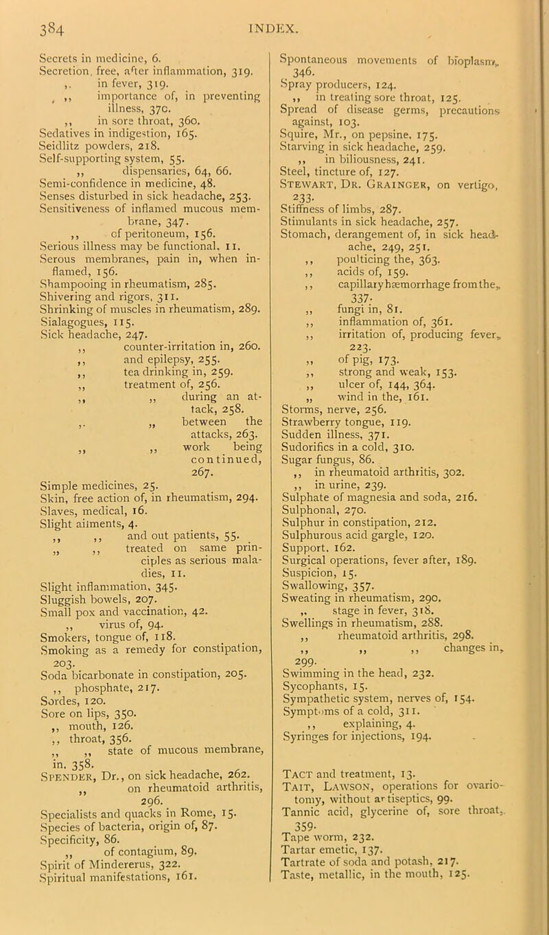 Secrets in medicine, 6. Secretion, free, :i''ter inflammation, 319. ,. in fever, 319. ,, importance of, in preventing illness, 37c. ,, in sore throat, 360. Sedatives in indigestion, 165. Seidlitz powders, 218. Self-supporting system, 55. ,, dispensaries, 64, 66. Semi-confidence in medicine, 48. Senses disturbed in sick headache, 253. Sensitiveness of inflamed mucous mem- brane, 347. ,, of peritoneum, 156. .Serious illness may be functional, ii. Serous membranes, pain in, when in- flamed, 156. Shampooing in rheumatism, 285. Shivering and rigors, 311. Shrinking of muscles in rheumatism, 289. Sialagogues, 115. Sick headache, 247. ,, counter-irritation in, 260. ,, and epilepsy, 255. ,, tea drinking in, 259. ,, treatment of, 256. ,, ,, during an at- tack, 258. „ between the attacks, 263. „ ,, work being con tinued, 267. Simple medicines, 25. Skin, free action of, in rheumatism, 294. Slaves, medical, 16. Slight ailments, 4. ,, ,, and out patients, 55. „ ,, treated on same prin- ciples as serious mala- dies, II. Slight inflammation, 345. Sluggish bowels, 207. Small pox and vaccination, 42. „ virus of, 94. Smokers, tongue of, 118. .Smoking as a remedy for constipation, 203. Soda bicarbonate in constipation, 205. ,, phosphate, 217. Sordes, 120. Sore on lips, 350. ,, mouth, 126. ,, throat, 356. ,, ,, state of mucous membrane, in. 358. Spender, Dr., on sick headache, 262. ,, on rheumatoid arthritis, 296. Specialists and quacks in Rome, 15. .Species of bacteria, origin of, 87. Specificity, 86. ,, of contagium, 89. Spirit of Mindererus, 322. .Spiritual manifestations, 161. Spontaneous movements of bioplasm, , 346. Spray producers, 124. ,, in treating sore throat, 125. Spread of disease germs, precautions against, 103. Squire, Mr., on pepsine. 175. Starving in sick headache, 259. ,, in biliousness, 241. Steel, tincture of, 127. Stewart, Dr. Grainger, on vertigo, 233- Stiffness of limbs, 287. Stimulants in sick headache, 257. Stomach, derangement of, in sick head- ache, 249, 251. ,, poulticing the, 363. ,, acids of, 159. ,, capillary haemorrhage from the, 337; ,, fungi in, 81. ,, inflammation of, 361. ,, irritation of, producing fever, 223. „ of pig, 173. ,, strong and weak, 153. „ ulcer of, 144, 364. „ wind in the, 161. Storms, nerve, 256. Strawberry tongue, 119. Sudden illness, 371. Sudorifics in a cold, 310. ■Sugar fungus, 86. ,, in rheumatoid arthritis, 302. ,, in urine, 239. Sulphate of magnesia and soda, 216. Sulphonal, 270. Sulphur in constipation, 212. Sulphurous acid gargle, 120. Support. 162. Surgical operations, fever after, 189. Suspicion, 15. Swallowing, 357. Sweating in rheumatism, 290. ,. stage in fever, 318. Swellings in rheumatism, 288. ,, rheumatoid arthritis, 298. ,, „ ,, changes in. 2.99- . Swimming in the head, 232. Sycophants, 15. Sympathetic system, nerves of, 154. Sympt-ims of a cold, 311. ,, explaining, 4. Syringes for injections, 194. Tact and treatment, 13. Tait, Lawson, operations for ovario- tomy, without artiseptics, 99. Tannic acid, glycerine of, sore throat,. 359- Tape worm, 232. Tartar emetic, 137- Tartrate of soda and potash, 217. Taste, metallic, in the mouth, 125.