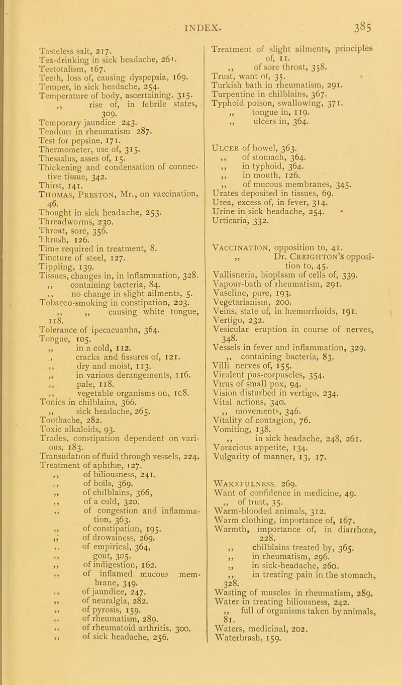 Tasteless salt, 217. Tea-drinking in sick headache, 261. Teetotalism, 167. Teeth, loss of, causing dyspepsia, 169. Temper, in sick headache, 254. Temperature of body, ascertaining. 315. ,, rise of, in febrile states, 309- Temporary jaundice 243. Tendons in rheumatism 287. Test for pepsine, 171. Thermometer, use of, 315. Thessalus, asses of, 15. Thickening and condensation of connec- tive tissue, 342. Thirst, 141. Thomas, Preston, Mr., on vaccination, 46- Thought in sick headache, 253. Threadworms, 230. Throat, sore, 356. n brush, 126. Time required in treatment, 8. Tincture of steel, 127. Tippling, 139. Tissues, changes in, in inflammation, 328. ,, containing bacteria, 84. ,, no change in slight ailments, 5. Tobacco-smoking in constipation, 203. ,, ,, causing white tongue, 118. Tolerance of ipecacuanha, 364. Tongue, 105. ,, in a cold, 112. ., cracks and fissures of, 121. ,, dry and moist, 113. ,, in various derangements, 116. ,, pale, 118. ,, vegetable organisms on, ic8. Tonics in chilblains, 366. ,, sick headache, 265. Toothache, 282. Toxic alkaloids, 93. Trades, constipation dependent on vari- ous, 183. Transudation of fluid through vessels, 224. Treatment of aphthre, 127. ,, of biliousness, 241. ,, of boils, 369. ,, of chilblains, 366, ,, of a cold, 320. ,, of congestion and inflamma- tion, 363. ,, of constipation, 195. ,, of drowsiness, 269. ,, of empirical, 364, ,, gout, 305. ,, of indigestion, 162. ,, of inflamed mucous mem- brane, 349. ,, of jaundice, 247. ,, of neuralgia, 282. ,, of pyrosis, 159. ,. of rheumatism, 289. ,, of rheumatoid arthritis, 3<X). ,, of sick headache, 256. Treatment of slight ailments, principles of, II. ,, of sore throat, 358. Trust, want of, 35. Turkish bath in rheumatism, 291. Turpentine in chilblains, 367. Typhoid poison, swallowing, 371. ,, tongue in, 119. ,, ulcers in, 364. Ulcer of bowel, 363. ,, of stomach, 364. ,, in typhoid, 364. ,, in mouth, 126. ,, of mucous membranes, 345. Urates deposited in tissues, 69. Urea, excess of, in fever, 314. Urine in sick headache, 254. Urticaria, 332. Vaccination, opposition to, 41. „ Dr. Creighton’s opposi- tion to, 45. Vallisneria, bioplasm of cells of, 339. Vapour-bath of rheumatism, 291. Vaseline, pure, 193. Vegetarianism, 200. Veins, state of, in haemorrhoids, 191. Vertigo, 232. Vesicular eruption in course of nerves, 348- Vessels in fever and inflammation, 329. ,, containing bacteria, 83. Villi nerves of, 155. Virulent pus-corpuscles, 354. Virus of small pox, 94. Vision disturbed in vertigo, 234. Vital actions, 340. ,, movements, 346. Vitality of contagion, 76. Vomiting, 138. ,, in sick headache, 248, 261. Voracious appetite, 134. Vulgarity of manner, 13, 17. Wakefulness. 269. Want of confidence in medicine, 49. „ of trust, 35. Warm-blooded animals, 312. Warm clothing, importance of, 167. Warmth, importance of, in diarrhoea, 228. ,, chilblains treated by, 365. ,, in rheumatism, 296. ,, in sick-headache, 260. ,, in treating pain in the stomach, 328. Wasting of muscles in rheumatism, 289. Water in treating biliousness, 242. ,, full of organisms taken by animals, 81. Waters, medicinal, 202. Waterbrash, 159.