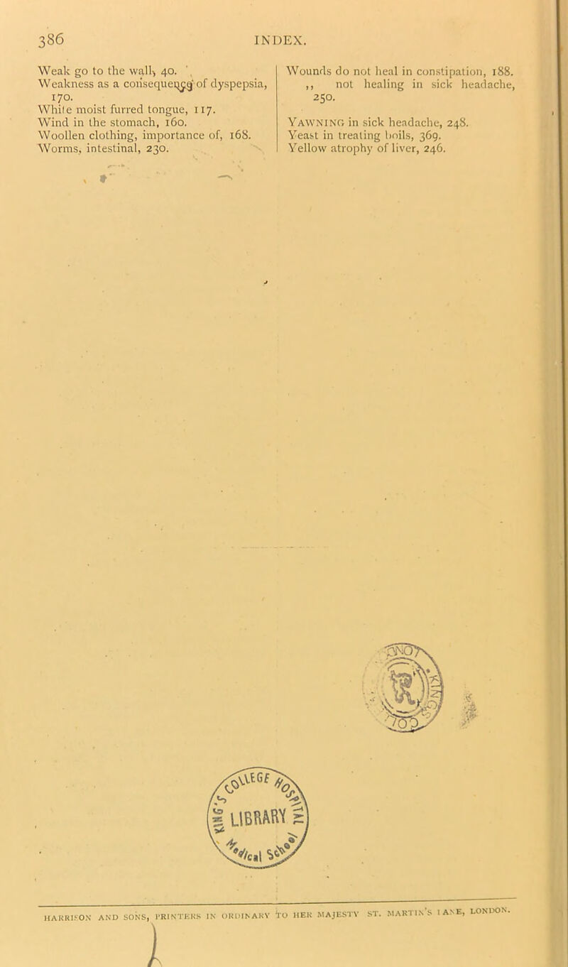 Weak go to the wall') 40. Weakness as a coiisequeij^gf of dyspepsia, 170. While moist furred tongue, 117. Wind in the stomach, 160. Woollen clothing, importance of, 168. Worms, intestinal, 230. •* ■ \ Wounds do not heal in constipation, 188. ,, not healing in sick headache, 250. Yawnino in sick headache, 248. Yeast in treating boils, 369. Yellow atrophy of liver, 246. $ HARRIKO.V AND SONS, 1‘RINTKRS IN OROINAKV 1 *rO HER MAJESTY ST. martin's IANE, LONIX5N.