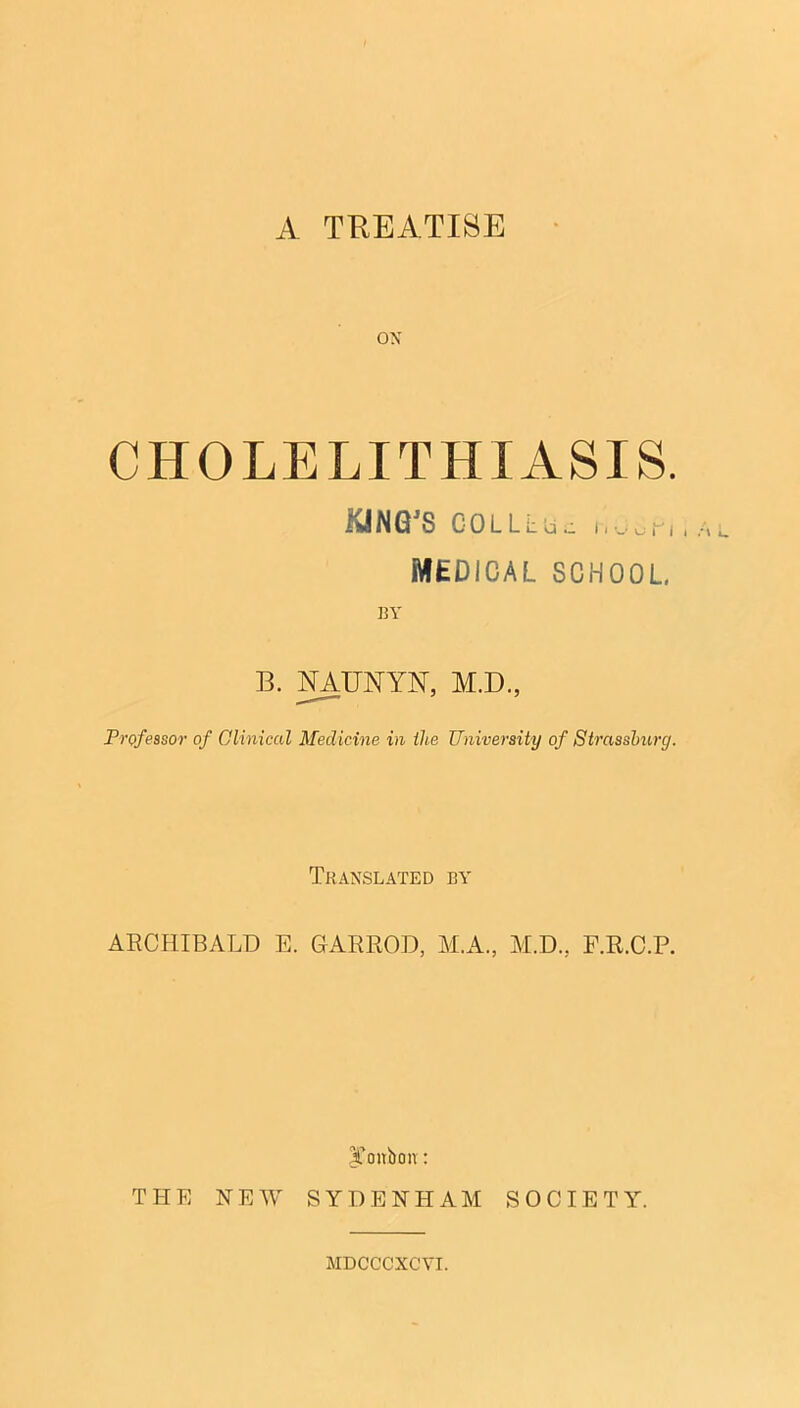 A TREATISE OX CHOLELITHIASIS. KING'S CGLLLUc rlcSP,, MEDICAL SCHOOL, BY B. NAUNYIST, M.D, Professor of Clinical Medicine in the University of Strasshurg. Translated by ARCHIBALD E. GARROD, ALA., M.D., F.R.C.P. Xoitbon: THE HEW SYDEHI-IAM SOCIETY. MDCCCXCVI.