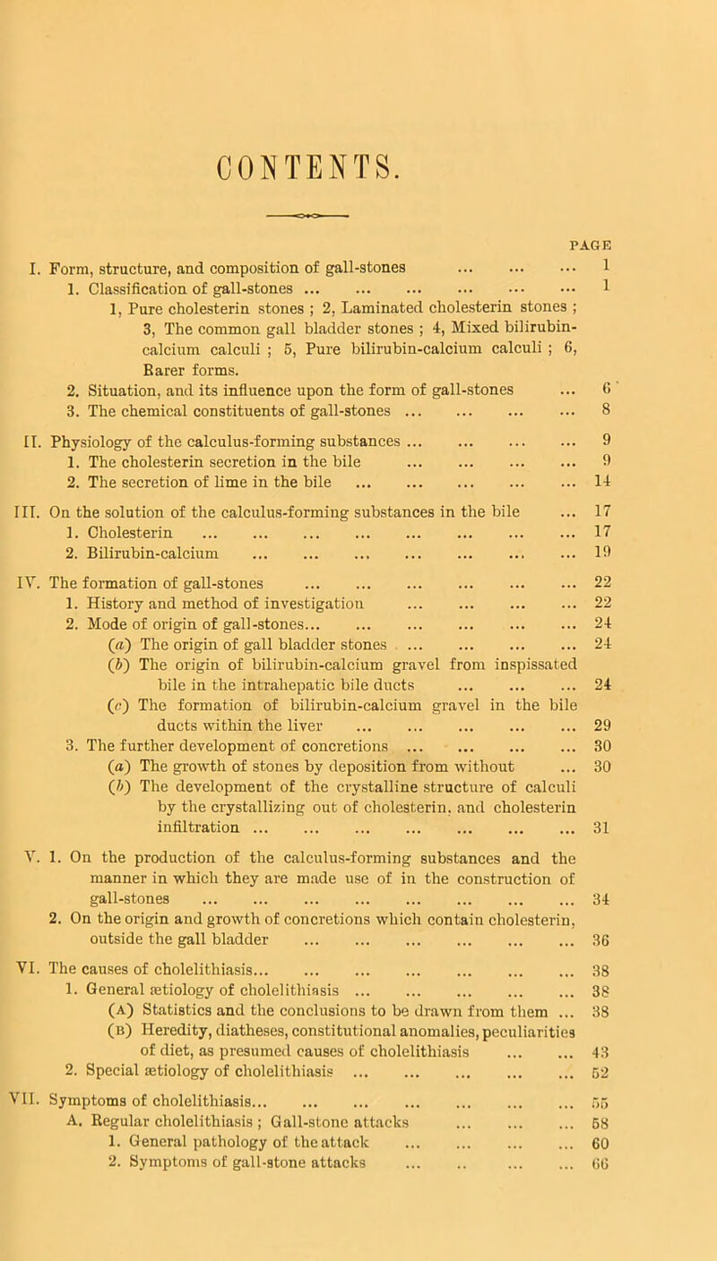 CONTENTS. PAGE I. Form, structure, and composition of gall-stones 1. Classification of gall-stones 1, Pure cholesterin stones ; 2, Laminated cholesterin stones ; 3, The common gall bladder stones ; 4, Mixed bilirubin- calcium calculi ; 5, Pure bilirubin-calcium calculi ; 6, Barer forms. 2. Situation, and its influence upon the form of gall-stones 3. The chemical constituents of gall-stones II. Physiology of the calculus-forming substances ... 1. The cholesterin secretion in the bile 2. The secretion of lime in the bile III. On the solution of the calculus-forming substances in the bile 1. Cholesterin 2. Bilirubin-calcium 1 1 6 ' 8 9 9 14 17 17 19 IV. The formation of gall-stones 1. History and method of investigation 2. Mode of origin of gall-stones (a) The origin of gall bladder stones (b~) The origin of bilirubin-calcium gravel from inspissated bile in the intrahepatic bile ducts (c) The formation of bilirubin-calcium gravel in the bile ducts within the liver 3. The further development of concretions (a) The growth of stones by deposition from without (/;) The development of the crystalline structure of calculi by the crystallizing out of cholesterin, and cholesterin infiltration 22 22 24 24 24 29 30 30 31 V. 1. On the production of the calculus-forming substances and the manner in which they are made use of in the construction of gall-stones 34 2. On the origin and growth of concretions which contain cholesterin, outside the gall bladder 36 VI. The causes of cholelithiasis 38 1. General aetiology of cholelithiasis 38 (A) Statistics and the conclusions to be drawn from them ... 38 (b) Heredity, diatheses, constitutional anomalies, peculiarities of diet, as presumed causes of cholelithiasis 43 2. Special aetiology of cholelithiasis 62 VII. Symptoms of cholelithiasis A. Regular cholelithiasis ; Gall-stone attacks 1. G eneral pathology of the attack 2. Symptoms of gall-stone attacks 65 68 60 66