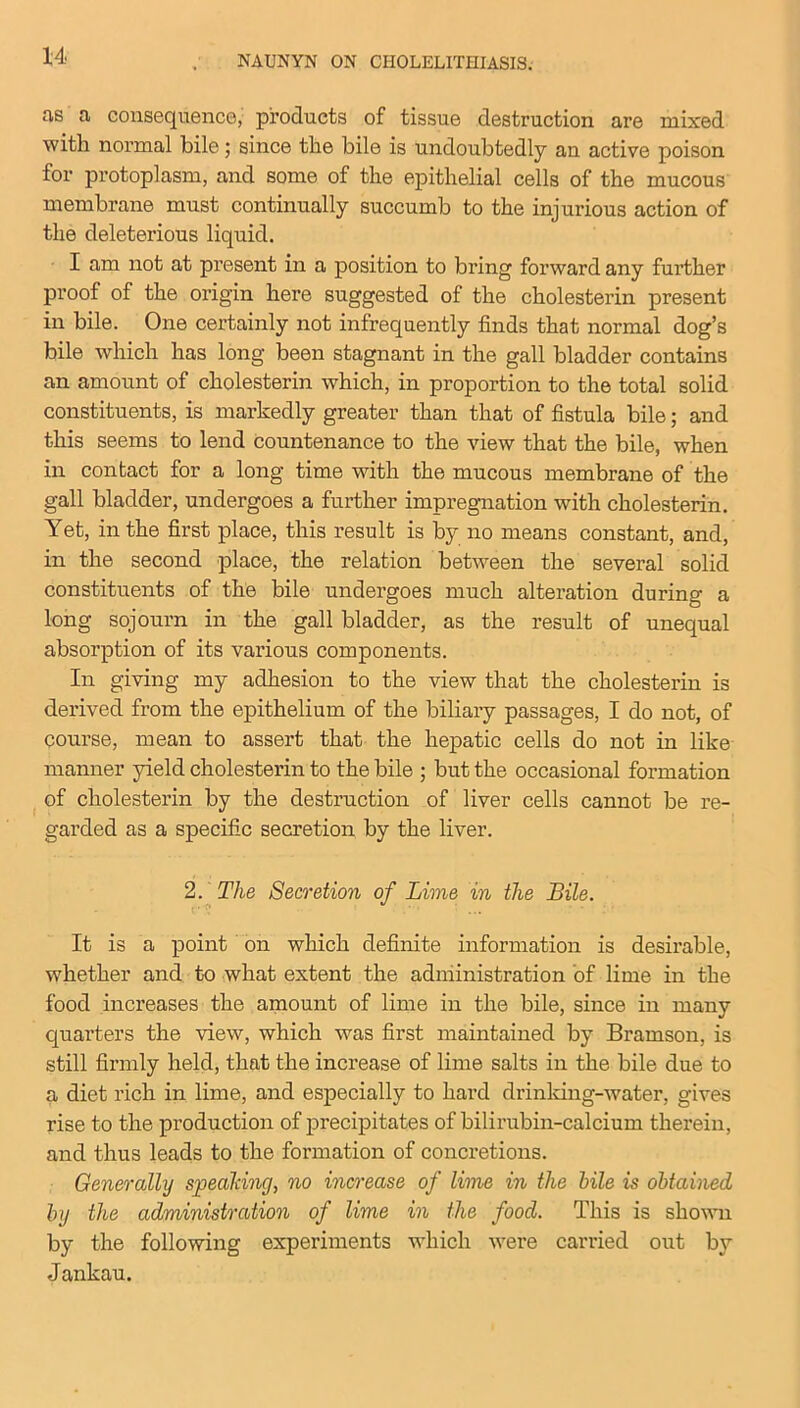 as a consequence, products of tissue destruction are mixed with normal bile; since the bile is undoubtedly an active poison for protoplasm, and some of the epithelial cells of the mucous membrane must continually succumb to the injurious action of the deleterious liquid. I am not at present in a position to bring forward any further proof of the origin here suggested of the cholesterin present in bile. One certainly not infrequently finds that normal dog’s bile which has long been stagnant in the gall bladder contains an amount of cholesterin which, in proportion to the total solid constituents, is markedly greater than that of fistula bile; and this seems to lend countenance to the view that the bile, when in contact for a long time with the mucous membrane of the gall bladder, undergoes a further impregnation with cholesterin. Yet, in the first place, this result is by no means constant, and, in the second place, the relation between the several solid constituents of the bile undergoes much alteration during a long sojourn in the gall bladder, as the result of unequal absorption of its various components. In giving my adhesion to the view that the cholesterin is derived from the epithelium of the biliary passages, I do not, of course, mean to assert that the hepatic cells do not in like manner yield cholesterin to the bile ; but the occasional formation of cholesterin by the destruction of liver cells cannot be re- garded as a specific secretion by the liver. 2.The Secretion of Lime in the Bile. It is a point on which definite information is desirable, whether and to what extent the administration of lime in the food increases the amount of lime in the bile, since in many quarters the view, which was first maintained by Bramson, is still firmly held, that the increase of lime salts in the bile due to a diet rich in lime, and especially to hard drinking-water, gives rise to the production of precipitates of bilirubin-calcium therein, and thus leads to the formation of concretions. Generally speaking, no increase of lime in the bile is obtained by the administration of lime in the food. This is shown by the following experiments which were carried out by J ankau.