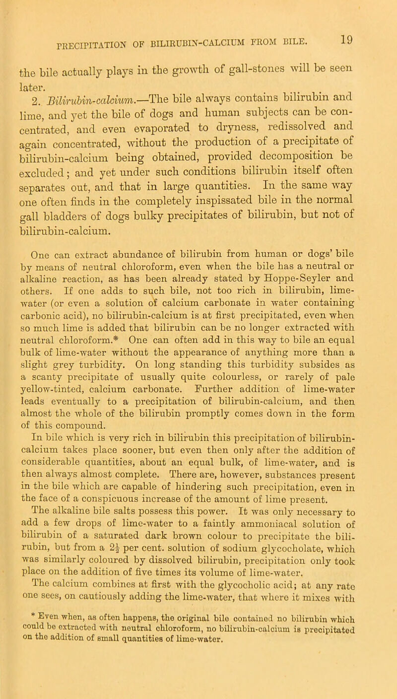 the bile actually plays in the growth of gall-stones will be seen later. 2. Bilirubin-calcium.—The bile always contains bilirubin and lime, and yet the bile of dogs and human subjects can be con- centrated, and even evaporated to dryness, redissolved and again concentrated, without the production of a precipitate of bilirubin-calcium being obtained, provided decomposition be excluded; and yet under such conditions bilirubin itself often separates out, and that in large quantities. In the same way one often finds in the completely inspissated bile in the normal gall bladders of dogs bulky precipitates of bilirubin, but not of bilirubin-calcium. One can extract abundance of bilirubin from human or dogs’ bile by means of neutral chloroform, even when the bile has a neutral or alkaline reaction, as has been already stated by Hoppe-Seyler and others. If one adds to such bile, not too rich in bilirubin, lime- water (or even a solution of calcium carbonate in water containing carbonic acid), no bilirubin-calcium is at first precipitated, even when so much lime is added that bilirubin can be no longer extracted with neutral chloroform * One can often add in this way to bile an equal bulk of lime-water without the appearance of anything more than a slight grey turbidity. On long standing this turbidity subsides as a scanty precipitate of usually quite colourless, or rarely of pale yellow-tinted, calcium carbonate. Further addition of lime-water leads eventually to a precipitation of bilirubin-calcium, and then almost the whole of the bilirubin promptly comes down in the form of this compound. In bile which is very rich in bilirubin this precipitation of bilirubin- calcium takes place sooner, but even then only after the addition of considerable quantities, about an equal bulk, of lime-water, and is then always almost complete. There are, however, substances present in the bile which are capable of hindering such precipitation, even in the face of a conspicuous increase of the amount of lime present. The alkaline bile salts possess this power. It was only necessary to add a few drops of lime-water to a faintly ammoniacal solution of bilirubin of a saturated dark brown colour to precipitate the bili- rubin, but from a 2| per cent, solution of sodium glycocholate, which was similarly coloured by dissolved bilirubin, precipitation only took place on the addition of five times its volume of lime-water. The calcium combines at first with the glycocliolic acid; at any rate one sees, on cautiously adding the lime-water, that where it mixes with * Even when, as often happens, the original bile contained no bilirubin which could be extracted with neutral chloroform, no bilirubin-calcium is precipitated on the addition of small quantities of lime-water.