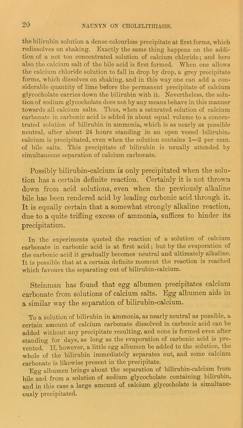 the bilirubin solution a dense colourless precipitate at first forms, which redissolves on shaking. Exactly the same thing happens on the addi- tion of a not too concentrated solution of calcium chloride; and here also the calcium salt of the bile acid is first formed. When one allows the calcium chloride solution to fall in drop by drop, a grey precipitate forms, which dissolves on shaking, and in this way one can add a con- siderable quantity of lime before the permanent precipitate of calcium glycocholate carries down the bilirubin with it. Nevertheless, the solu- tion of sodium glycocholate does not by any means behave in this manner towards all calcium salts. Thus, when a saturated solution of calcium carbonate in carbonic acid is added in about equal volume to a concen- trated solution of bilirubin in ammonia, which is as nearly as possible neutral, after about 24 hours standing in an open vessel bilirubin- calcium is precipitated, even when the solution contains 1—2 per cent, of bile salts. This precipitate of bilirubin is usually attended by simultaneous separation of calcium carbonate. Possibly bilirubin-calcium is only precipitated when the solu- tion has a certain definite reaction. Certainly it is not thrown down from acid solutions, even when the previously alkaline bile has been rendered acid by leading carbonic acid through it. It is ecpially certain that a somewhat strongly alkaline reaction, due to a quite trifling excess of ammonia, suffices to hinder its precipitation. In the experiments quoted the reaction of a solution of calcium carbonate in carbonic acid is at first acid; but by the evaporation of the carbonic acid it gradually becomes neutral and ultimately alkaline. It is possible that at a certain definite moment the reaction is reached which favours the separating out of bilirubin-calcium. Steinman has found that egg albumen precipitates calcium carbonate from solutions of calcium salts. Egg albumen aids in a similar way the separation of bilirubin-calcium. To a solution of bilirubin in ammonia, as nearly neutral as possible, a certain amount of calcium carbonate dissolved in carbonic acid can be added without any precipitate resulting, and none is formed even after standing for days, as long as the evaporation of carbonic acid is pre- vented. If, however, a little egg albumen be added to the solution, the whole of the bilirubin immediately separates out, and some calcium carbonate is likewise present in the precipitate. Egg albumen brings about the separation of bilirubin-calcium from bile and from a solution of sodium glycocholate containing bilirubin, and in this case a large amount of calcium glycocholate is simultane- ously precipitated.