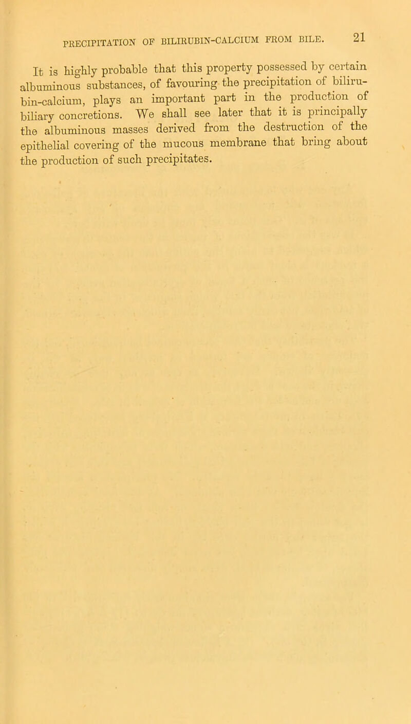 It is highly probable that this property possessed by certain albuminous substances, of favouring the precipitation of biliru- bin-calcium, plays an important part in the production of biliary concretions. We shall see later that it is principally the albuminous masses derived from the destruction of the epithelial covering of the mucous membrane that bring about