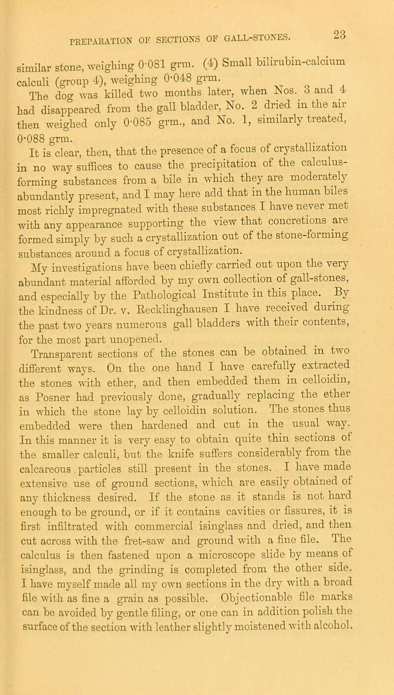 similar stone, weighing 0-081 grm. (4) Small bilirubin-calcium calculi (group 4), weighing 0-048 grm. 0 The doo- was killed two months later, when Nos. o and 4 had disappeared from the gall bladder, No. 2 dried in the air then weighed only 0-085 grm., and No. 1, similarly treated, 0-088 grm. It is clear, then, that the presence of a focus of crystallization in no way suffices to cause the precipitation of the calculus- forming substances from a bile in which they are moderately abundantly present, and I may here add that in the human biles most richly impregnated with these substances I have never met with any appearance supporting the view that concretions are formed simply by such a crystallization out of the stone-foi ming substances around a focus of crystallization. Mv investigations have been chiefly carried out upon the veiy abundant material afforded by my own collection of gall-stones, and especially by the Pathological Institute in this place. By the kindness of Dr. v. Recklinghausen I have received during the past two years numerous gall bladders with their contents, for the most part unopened. Transparent sections of the stones can be obtained in two different ways. On the one hand I have carefully extracted the stones with ether, and then embedded them in celloidin, as Posner had previously done, gradually replacing the ether in which the stone lay by celloidin solution. The stones thus embedded were then hardened and cut in the usual way. In this manner it is very easy to obtain quite thin sections of the smaller calculi, but the knife suffers considerably from the calcareous particles still present in the stones. I have made extensive use of ground sections, which are easily obtained of any thickness desired. If the stone as it stands is not hard enough to be ground, or if it contains cavities or fissures, it is first infiltrated with commercial isinglass and dried, and then cut across with the fret-saw and ground with a fine file. The calculus is then fastened upon a microscope slide by means of isinglass, and the grinding is completed from the other side. I have myself made all my own sections in the dry with a broad file with as fine a grain as possible. Objectionable file marks can be avoided by gentle filing, or one can in addition polish the surface of the section with leather slightly moistened wit h alcohol.