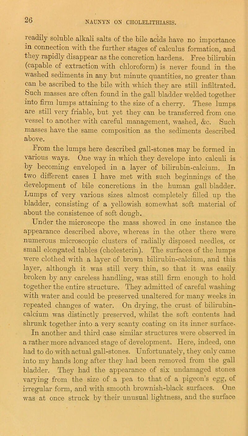 i eadily soluble alkali salts of the bile acids have no importance in connection with the further stages of calculus formation, and they rapidly disappear as the concretion hardens. Free bilirubin (capable of extraction with chloroform) is never found in the washed sediments in any but minute quantities, no greater than can be ascribed to the bile with which they are still infiltrated. &uch masses are often found in the gall bladder welded together into firm lumps attaining to the size of a cherry. These lumps are still very friable, but yet they can be transferred from one vessel to another with careful management, washed, &c. Such masses have the same composition as the sediments described above. From the lumps here described gall-stones may be formed in various ways. One way in which they develope into calculi is by becoming enveloped in a layer of bilirubin-calcium. In two different cases I have met with such beginnings of the development of bile concretions in the human gall bladder. Lumps of very various sizes almost completely filled up the bladder, consisting of a yellowish somewhat soft material of about the consistence of soft dough. Under the microscope the mass showed in one instance the appearance described above, whereas in the other there were numerous microscopic clusters of radially disposed needles, or small elongated tables (cholesterin). The surfaces of the lumps were clothed with a layer of brown bilirubin-calcium, and this layer, although it was still very thin, so that it was easily broken by any careless handling, was still firm enough to hold together the entire structure. They admitted of careful washing with water and could be preserved unaltered for many weeks in repeated changes of water. On drying, the crust of bilirubin- calcium was distinctly preserved, whilst the soft contents had shrunk together into a very scanty coating on its inner surface- In another and third case similar structures were observed in a rather more advanced stage of development. Here, indeed, one had to do with actual gall-stones. Unfortunately, they only came into my hands long after they had been removed from the gall bladder. They had the appearance of six undamaged stones varying from the size of a pea to that of a pigeon s egg, of irregular form, and with smooth brownish-black surfaces. One was at once struck by their unusual lightness, and the surface