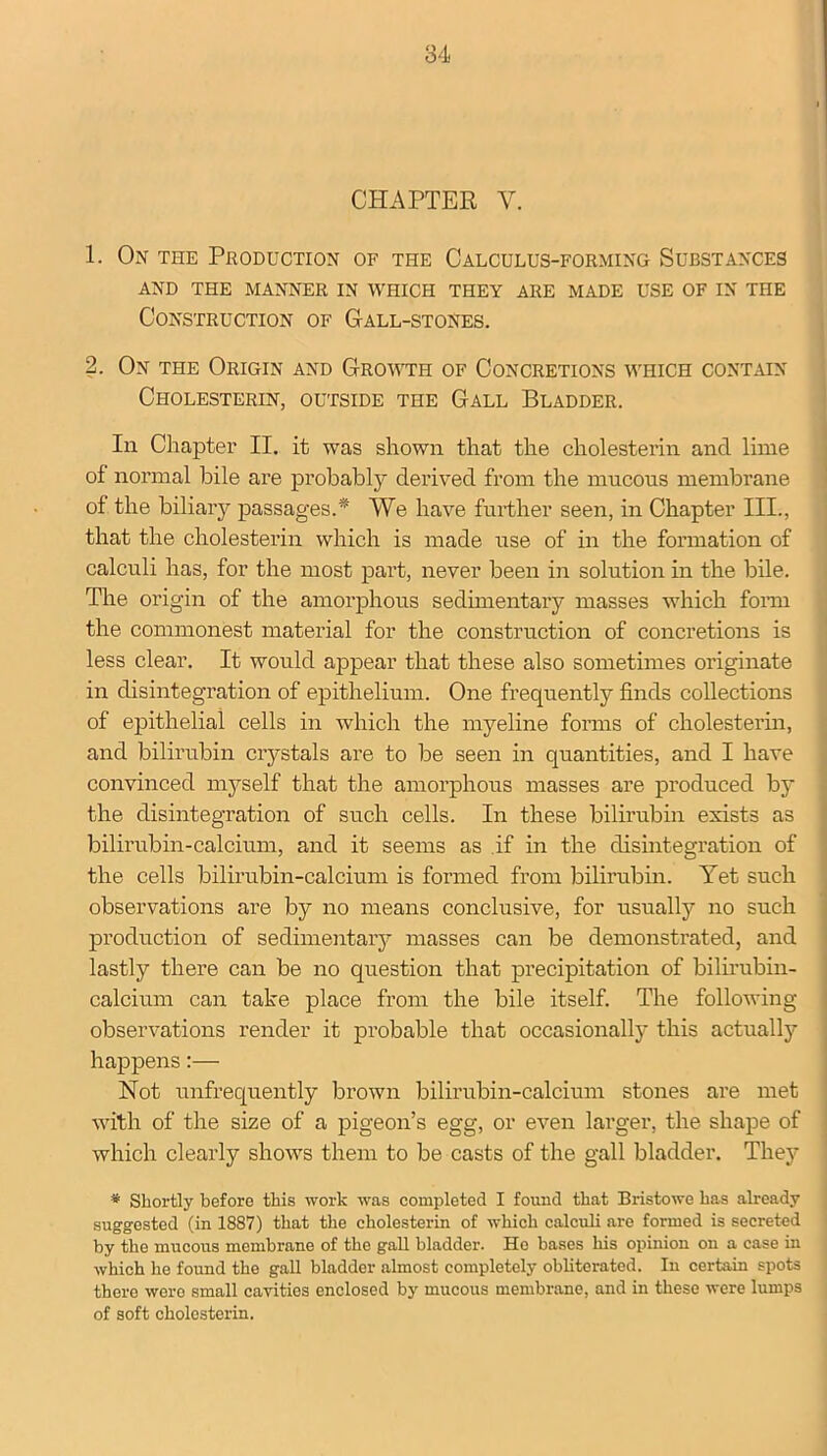 CHAPTER Y. 1. On the Production of the Calculus-forming Substances AND THE MANNER IN WHICH THEY ARE MADE USE OF IN THE Construction of Gall-stones. 2. On the Origin and Growth of Concretions which contain Cholesterin, outside the Gall Bladder. In Chapter II. it was shown that the cholesterin and lime of normal bile are probably derived from the mucons membrane of the biliary passages.* We have further seen, in Chapter III., that the cholesterin which is made use of in the formation of calculi has, for the most part, never been in solution in the bile. The origin of the amorphous sedimentary masses which form the commonest material for the construction of concretions is less clear. It would appear that these also sometimes originate in disintegration of epithelium. One frequently finds collections of epithelial cells in which the myeline forms of cholesterin, and bilirubin ciystals are to be seen in quantities, and I have convinced myself that the amorphous masses are produced by the disintegration of such cells. In these bilirubin exists as bilirubin-calcium, and it seems as if in the disintegration of the cells bilirubin-calcium is formed from bilirubin. Yet such observations are by no means conclusive, for usually no such production of sedimentary masses can be demonstrated, and lastly there can be no question that precipitation of bilirubin- calcium can take place from the bile itself. The following- observations render it probable that occasionally this actually happens:— Not unfrequently brown bilirubin-calcium stones are met with of the size of a pigeon’s egg, or even larger, the shape of which clearly shows them to be casts of the gall bladder. The}7 * Shortly before this work was completed I found that Bristowe has already suggested (in 1887) that the cholesterin of which calculi are formed is secreted by the mucous membrane of the gall bladder. He bases his opinion on a case in which he found the gall bladder almost completely obliterated. In certain spots there were small cavities enclosed by mucous membrane, and in these were lumps of soft cholesterin.