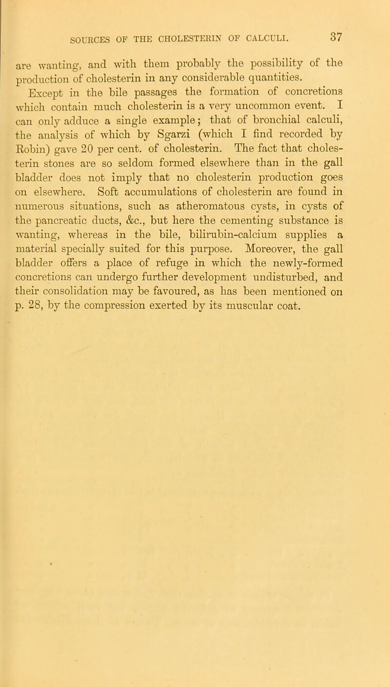 are wanting, ancl with them probably the possibility of the production of cholesterin in any considerable quantities. Except in the bile passages the formation of concretions which contain much cholesterin is a very uncommon event. I can only adduce a single example; that of bronchial calculi, the analysis of which by Sgarzi (which I find recorded by Robin) gave 20 per cent, of cholesterin. The fact that choles- terin stones are so seldom formed elsewhere than in the gall bladder does not imply that no cholesterin production goes on elsewhere. Soft accumulations of cholesterin are found in numerous situations, such as atheromatous cysts, in cysts of the pancreatic ducts, &c., but here the cementing substance is wanting, whereas in the bile, bilirubin-calcium supplies a material specially suited for this purpose. Moreover, the gall bladder offers a place of refuge in which the newly-formed concretions can undergo further development undisturbed, and their consolidation may be favoured, as has been mentioned on p. 28, by the compression exerted by its muscular coat.