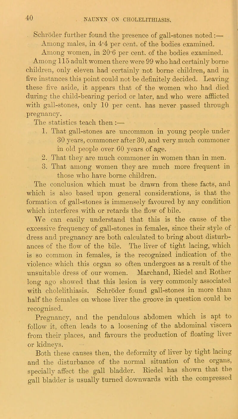 Schroder further found the presence of gall-stones noted:— Among males, in 4-4 per cent, of the bodies examined. Among women, in 20’G per cent, of the bodies examined. Among 115 adult women there were 99 who had certainly borne children, only eleven had certainly not borne children, and in five instances this point could not be definitely decided. Leaving these five aside, it appears that of the women who had died during the child-bearing period or later, and who were afflicted with gall-stones, only 10 per cent, has never passed through pregnancy. The statistics teach then :— 1. That gall-stones are uncommon in young people under 30 yeai’s, commoner after 30, and very much commoner in old people over 60 yeai’s of age. 2. That they are much commoner in women than in men. 3. That among women they are much more frequent in those who have borne children. The conclusion which must be drawn from these facts, and which is also based upon general considerations, is that the formation of gall-stones is immensely favoured by any condition which interferes with or retards the flow of bile. We can easily understand that this is the cause of the excessive frequency of gall-stones in females, since their style of dress and pregnancy are both calculated to bring about disturb- ances of the flow of the bile. The liver of tight lacing, which is so common in females, is the recognized indication of the violence which this organ so often undergoes as a result of the unsuitable dress of our women. Marchand, Riedel and Rother long ago showed that this lesion is vei’y commonly associated with cholelithiasis. Schi’oder found gall-stones in more than half the females on whose liver the groove in question could be recognised. Pregnancy, and the pendulous abdomen which is apt to follow it, often leads to a loosening of the abdominal viscera from their places, and favours the production of floating liver or kidneys. Both these causes then, the deformity of liver by tight lacing and the disturbance of the normal situation of the organs, specially affect the gall bladder. Riedel has shown that the gall bladder is usually turned downwards with the compi'essed