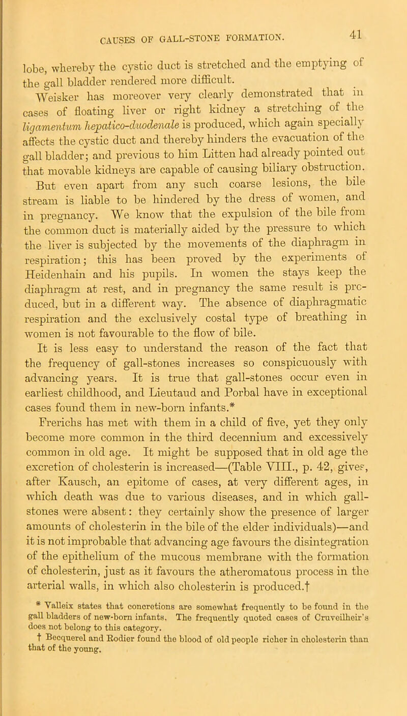 CAUSES OF GALL-STONE FORMATION. lobe, whereby the cystic duct is stretched and the emptying of the gall bladder rendered more difficult. Weisker has moreover very clearly demonstrated that in cases of floating liver or right kidney a stretching of the ligamentum liepatico-duodenale is produced, which again specially affects the cystic duct and thereby hinders the evacuation of the gall bladder; and previous to him Litten had already pointed out that movable kidneys are capable of causing biliary obstruction. But even apart from any such coarse lesions, the bile stream is liable to be hindered by the dress of women, and in pregnancy. We know that the expulsion of the bile from the common duct is materially aided by the pressure to which the liver is subjected by the movements of the diaphragm in respiration; this has been proved by the experiments of Heidenhain and his pupils. In women the stays keep the diaphragm at rest, and in pregnancy the same result is pro- duced, but in a different way. The absence of diaphragmatic respiration and the exclusively costal type of breathing in women is not favourable to the flow of bile. It is less easy to understand the reason of the fact that the frequency of gall-stones increases so conspicuously with advancing years. It is true that gall-stones occur even in earliest childhood, and Lieutaud and Porbal have in exceptional cases found them in new-born infants.* Frerichs has met with them in a child of five, yet they only become more common in the third decennium and excessively common in old age. It might be supposed that in old age the excretion of cholesterin is increased—(Table VIII., p. 42, gives, after Kausch, an epitome of cases, at very different ages, in which death was due to various diseases, and in which gall- stones were absent: they certainly show the presence of larger amounts of cholesterin in the bile of the elder individuals)—and it is not improbable that advancing age favours the disintegration of the epithelium of the mucous membrane with the formation of cholesterin, just as it favours the atheromatous process in the arterial walls, in which also cholesterin is produced.f * Valleix states that concretions are somewhat frequently to he found in the gall bladders of new-born infants. The frequently quoted cases of Cruveilheir’s does not belong to this category. t Becquerel and Rodier found the blood of old people richer in cholesterin than that of the young.