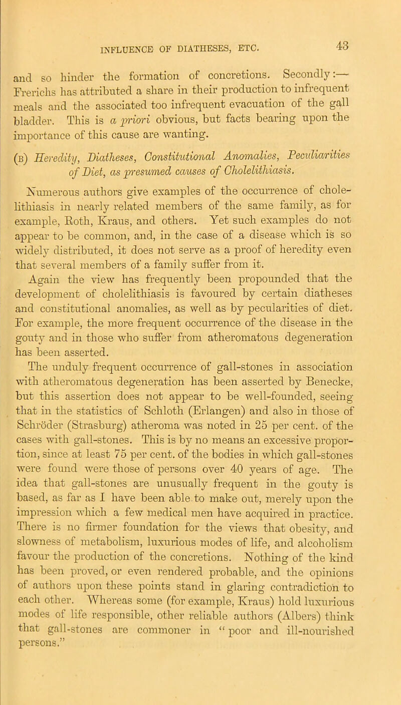 INFLUENCE OF DIATHESES, ETC. and so hinder the formation of concretions. Secondly:— Frerichs has attributed a share in their production to infrequent meals and the associated too infrequent evacuation of the gall bladder. This is a priori obvious, but facts bearing upon the importance of this cause are wanting. (b) Heredity, Diatheses, Constitutional Anomalies, Peculiarities of Diet, as presumed causes of Cholelithiasis. Numerous authors give examples of the occurrence of chole- lithiasis in nearly related members of the same family, as for example, Roth, Kraus, and others. Yet such examples do not appear to be common, and, in the case of a disease which is so widely distributed, it does not serve as a proof of heredity even that several members of a family suffer from it. Again the view has frequently been propounded that the development of cholelithiasis is favoured by certain diatheses and constitutional anomalies, as well as by pecularities of diet. For example, the more frequent occurrence of the disease in the gouty and in those who suffer from atheromatous degeneration has been asserted. The unduly frequent occurrence of gall-stones in association with atheromatous degeneration has been asserted by Benecke, but this assertion does not appear to be well-founded, seeing that in the statistics of Schloth (Erlangen) and also in those of Schroder (Strasburg) atheroma was noted in 25 per cent, of the cases with gall-stones. This is by no means an excessive propor- tion, since at least 75 per cent, of the bodies in which gall-stones were found were those of persons over 40 years of age. The idea that gall-stones are unusually frequent in the gouty is based, as far as I have been able to make out, merely upon the impression which a few medical men have acquired in practice. There is no firmer foundation for the views that obesity, and slowness of metabolism, luxurious modes of life, and alcoholism favour the production of the concretions. Nothing of the kind has been proved, or even rendered probable, and the opinions of authors upon these points stand in glaring contradiction to each other. Whereas some (for example, Kraus) hold luxurious modes of life responsible, other reliable authors (Albers) think that gall-stones are commoner in “ poor and ill-nourished persons.”