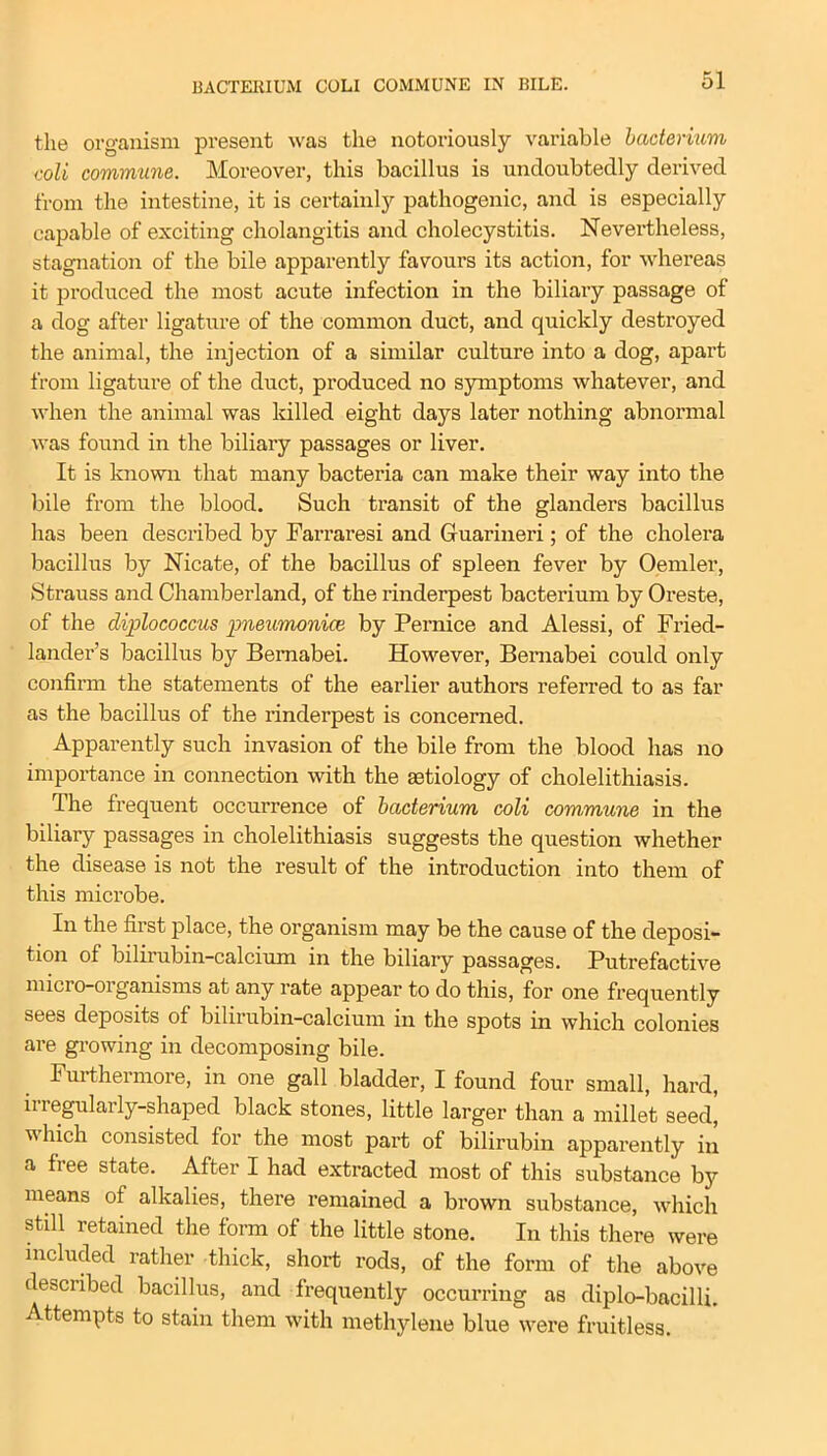 the organism present was the notoriously variable bacterium coli commune. Moreover, this bacillus is undoubtedly derived from the intestine, it is certainly pathogenic, and is especially capable of exciting cholangitis and cholecystitis. Nevertheless, stagnation of the bile apparently favours its action, for whereas it pi’oduced the most acute infection in the biliary passage of a dog after ligature of the common duct, and quickly destroyed the animal, the injection of a similar culture into a dog, apart from ligature of the duct, produced no symptoms whatever, and when the animal was killed eight days later nothing abnormal was found in the biliary passages or liver. It is known that many bacteria can make their way into the bile from the blood. Such transit of the glanders bacillus has been described by Farraresi and Guarineri; of the cholera bacillus by Nicate, of the bacillus of spleen fever by Oemler, Strauss and Chamberland, of the rinderpest bacterium by Oreste, of the diplococcus pneumoniae by Pernice and Alessi, of Fried- lander’s bacillus by Bemabei. However, Bernabei could only confirm the statements of the earlier authors referred to as far as the bacillus of the rinderpest is concerned. Apparently such invasion of the bile from the blood has no importance in connection with the aetiology of cholelithiasis. The frequent occurrence of bacterium coli commune in the biliary passages in cholelithiasis suggests the question whether the disease is not the result of the introduction into them of this microbe. In the first place, the organism may be the cause of the deposi- tion of bilirubin-calcium in the biliary passages. Putrefactive micro-organisms at any rate appear to do this, for one frequently sees deposits of bilirubin-calcium in the spots in which colonies are growing in decomposing bile. Furthermore, in one gall bladder, I found four small, hard, iiregularly-shaped black stones, little larger than a millet seed, v hich consisted for the most part of bilirubin apparently in a free state. After I had extracted most of this substance by means of alkalies, there remained a brown substance, which still retained the form of the little stone. In this there were included rather thick, short rods, of the form of the above described bacillus, and frequently occurring as diplo-bacilli. Attempts to stain them with methylene blue were fruitless.
