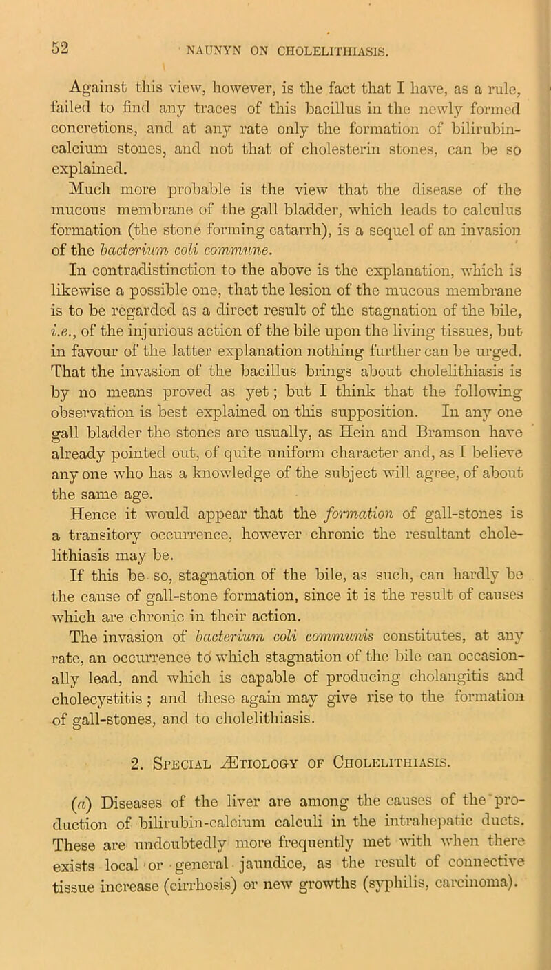 Against this view, however, is the fact that I have, as a rule, failed to find any traces of this bacillus in the newly formed concretions, and at any rate only the formation of bilirubin- calcium stones, and not that of cholesterin stones, can be so explained. Much more probable is the view that the disease of the mucous membrane of the gall bladder, which leads to calculus formation (the stone forming catarrh), is a sequel of an invasion of the bacterium coli commune. In contradistinction to the above is the explanation, which is likewise a possible one, that the lesion of the mucous membrane is to be regarded as a direct result of the stagnation of the bile, i.e., of the injurious action of the bile upon the living tissues, but in favour of the latter explanation nothing further can be urged. That the invasion of the bacillus brings about cholelithiasis is by no means proved as yet; but I think that the following observation is best explained on this supposition. In any one gall bladder the stones are usually, as Hein and Bramson have already pointed out, of quite uniform character and, as I believe anyone who has a knowledge of the subject will agree, of about the same age. Hence it would appear that the formation of gall-stones is a transitory occurrence, however chronic the resultant chole- lithiasis may be. If this be so, stagnation of the bile, as such, can hardly be the cause of gall-stone formation, since it is the result of causes which are chronic in their action. The invasion of bacterium coli communis constitutes, at any rate, an occurrence to which stagnation of the bile can occasion- ally lead, and which is capable of producing cholangitis and cholecystitis ; and these again may give rise to the formation of sail-stones, and to cholelithiasis. o 2. Special HUtiology of Cholelithiasis. (a) Diseases of the liver are among the causes of the pro- duction of bilirubin-calcium calculi in the intrahepatic ducts. These are undoubtedly more frequently met with when there exists local or general jaundice, as the result of connective tissue increase (cirrhosis) or new growths (syphilis, carcinoma).
