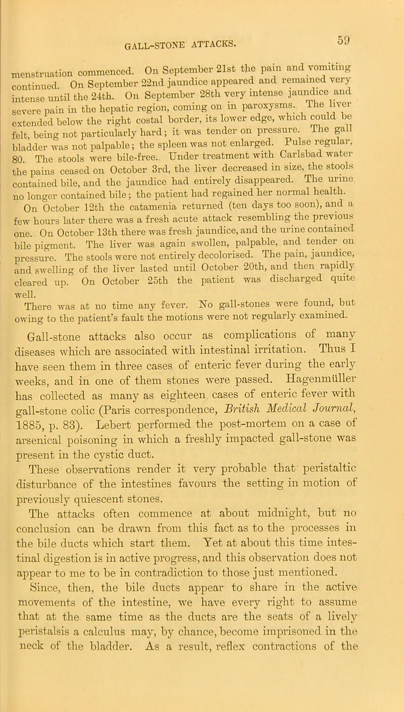 GALL-STONE ATTACKS. menstruation commenced. On September 21st the pain and vomiting continued On September 22nd jaundice appeared and remained very intense until the 24th. On September 28th very intense jaundice and severe pain in the hepatic region, coming on m paroxysms. 1 he liver extended below the right costal border, its lower edge, which could be felt being not particularly hard; it was tender on pressure. The ga bladder was not palpable; the spleen was not enlarged. Pulse regular, 80. The stools were bile-free. Under treatment with Carlsbad water the pains ceased on October 3rd, the liver decreased in size, the stools contained bile, and the jaundice had entirely disappeared. The urine no longer contained bile; the patient had regained her normal health. On October 12tli the catamenia returned (ten days too soon), and a few hours later there was a fresh acute attack resembling the previous one. On October 13tli there was fresh jaundice, and the urine contained bile pigment. The liver was again swollen, palpable, and tender on pressure. The stools were not entirely decolorised. The pain, jaundice, and swelling of the liver lasted until October 20th, and then rapidlj cleared up. On October 25th the patient was discharged quite well. There was at no time any fever. No gall-stones were found, but owing to the patient’s fault the motions were not regularly examined. Gall-stone attacks also occur as complications of many diseases which are associated with intestinal irritation. Thus I have seen them in three cases of enteric fever during the early weeks, and in one of them stones were passed. Hagenmuller has collected as many as eighteen cases of enteric fever with gall-stone colic (Paris correspondence, British Medical Journal, 1885, p. 83). Lebert performed the post-mortem on a case of arsenical poisoning in which a freshly impacted gall-stone was present in the cystic duct. These observations render it very probable that peristaltic disturbance of the intestines favours the setting in motion of previously quiescent stones. The attacks often commence at about midnight, but no conclusion can be drawn from this fact as to the processes in the bile ducts which start them. Yet at about this time intes- tinal digestion is in active progress, and this observation does not appear to me to be in contradiction to those just mentioned. Since, then, the bile ducts appear to share in the active movements of the intestine, we have every right to assume that at the same time as the ducts are the seats of a lively peristalsis a calculus may, by chance, become imprisoned in the neck of the bladder. As a result, reflex contractions of the