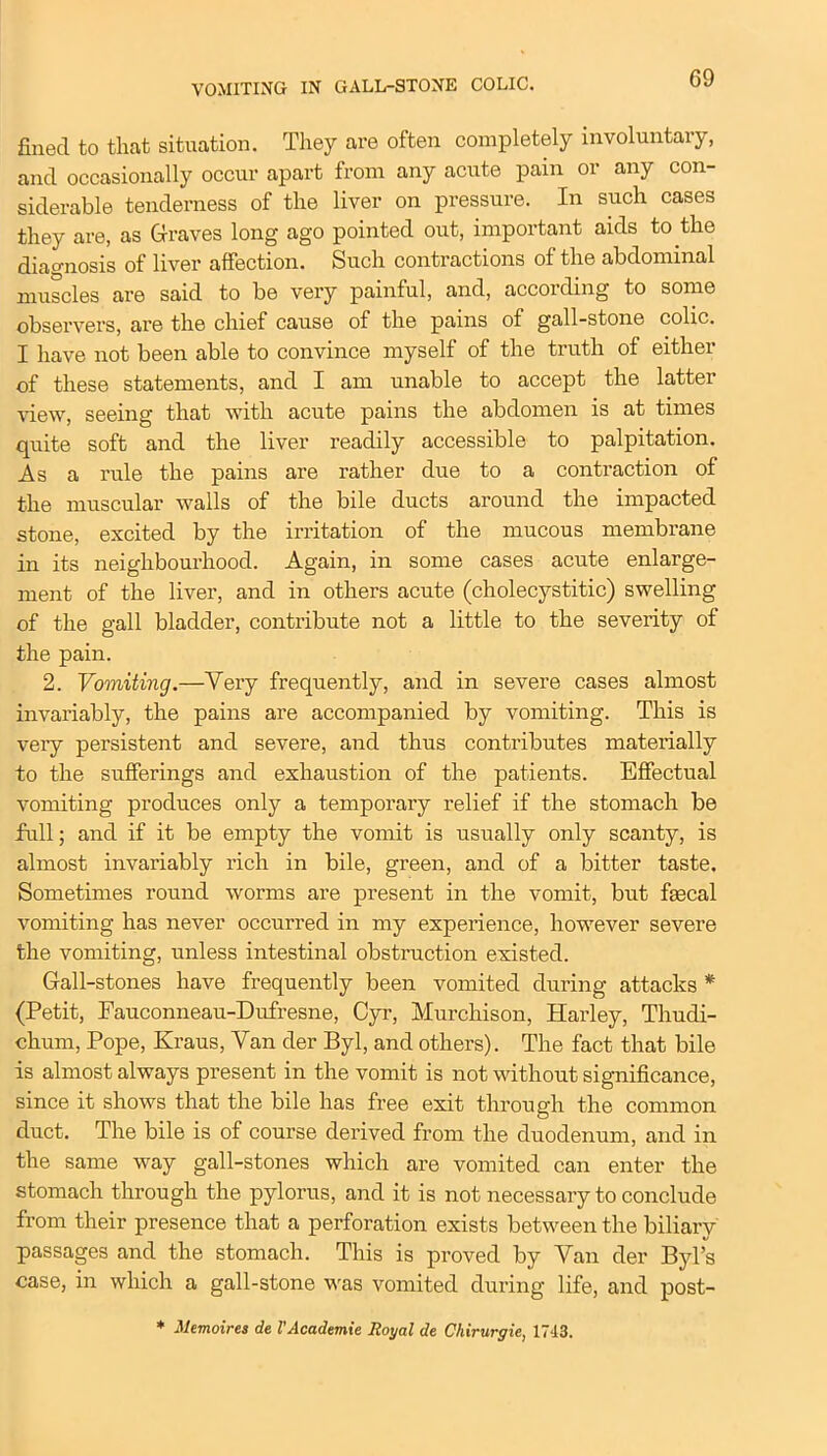 fined to that situation. They are often completely involuntary, and occasionally occur apart from any acute pain or any con- siderable tenderness of the liver on pressure. In such cases they are, as Graves long ago pointed out, important aids to the diagnosis of liver affection. Such contractions of the abdominal muscles are said to be very painful, and, according to some observers, are the chief cause of the pains of gall-stone colic. I have not been able to convince myself of the truth of either of these statements, and I am unable to accept the latter view, seeing that with acute pains the abdomen is at times quite soft and the liver readily accessible to palpitation. As a rule the pains are rather due to a contraction of the muscular walls of the bile ducts around the impacted stone, excited by the irritation of the mucous membrane in its neighbourhood. Again, in some cases acute enlarge- ment of the liver, and in others acute (cholecystitic) swelling of the gall bladder, contribute not a little to the severity of the pain. 2. Vomiting.—Very frequently, and in severe cases almost invariably, the pains are accompanied by vomiting. This is very persistent and severe, and thus contributes materially to the sufferings and exhaustion of the patients. Effectual vomiting produces only a temporary relief if the stomach be full; and if it be empty the vomit is usually only scanty, is almost invariably rich in bile, green, and of a bitter taste. Sometimes round worms are present in the vomit, but faecal vomiting has never occurred in my experience, however severe the vomiting, unless intestinal obstruction existed. Gall-stones have frequently been vomited during attacks * (Petit, Fauconneau-Dufresne, Cyr, Murchison, Harley, Thudi- chum, Pope, Kraus, Van der Byl, and others). The fact that bile is almost always present in the vomit is not without significance, since it shows that the bile has free exit through the common duct. The bile is of course derived from the duodenum, and in the same way gall-stones which are vomited can enter the stomach through the pylorus, and it is not necessary to conclude from their presence that a perforation exists between the biliary passages and the stomach. This is proved by Van der Byl’s case, in which a gall-stone was vomited during life, and post- * Memoires de 1’Academic Royal de Chirurgie, 1743.