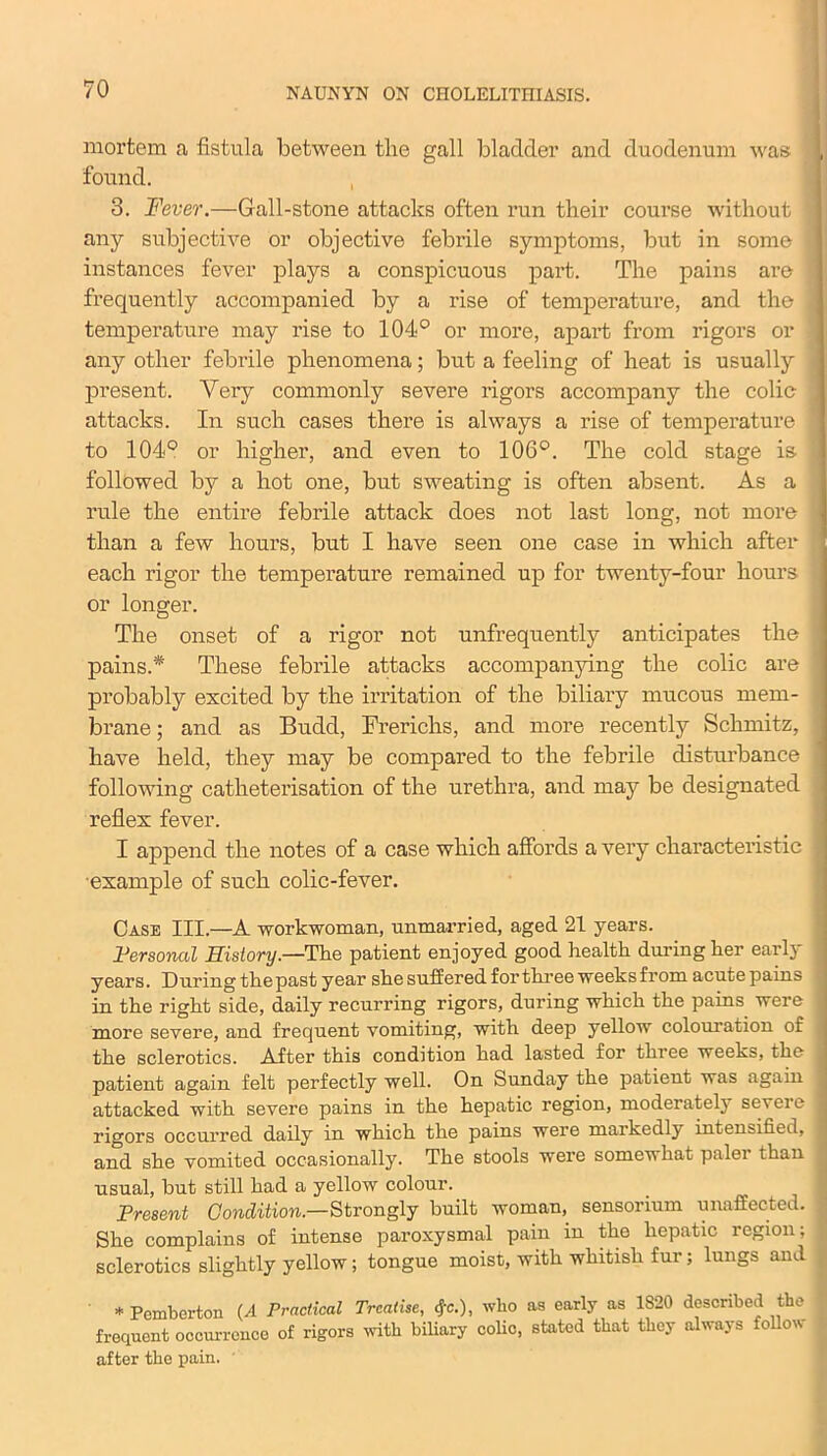 mortem a fistula between the gall bladder and duodenum was 1 found. 3. Fever.—Gall-stone attacks often run their course without any subjective or objective febrile symptoms, but in some J instances fever plays a conspicuous part. The pains are frequently accompanied by a rise of temperature, and the ! temperature may rise to 104° or more, apart from rigors or any other febrile phenomena; but a feeling of heat is usually i present. Very commonly severe rigors accompany the colic j attacks. In such cases there is always a rise of temperature to 104° or higher, and even to 106°. The cold stage is ] followed by a hot one, but sweating is often absent. As a rule the entire febrile attack does not last long, not more 1 than a few hours, but I have seen one case in which after each rigor the temperature remained up for twenty-four hours or longer. The onset of a rigor not unfrequently anticipates the pains.* These febrile attacks accompanying the colic are probably excited by the irritation of the biliary mucous mem- brane ; and as Budd, Frerichs, and more recently Schmitz, have held, they may be compared to the febrile disturbance following catheterisation of the urethra, and may be designated reflex fever. I append the notes of a case which affords a very characteristic example of such colic-fever. Case III.—A workwoman, unmarried, aged 21 years. Personal History—The patient enjoyed good health during her early years. During the past year she suffered for three weeks from acute pains in the right side, daily recurring rigors, during which the pains were more severe, and frequent vomiting, with deep yellow colouration of the sclerotics. After this condition had lasted for three weeks, the patient again felt perfectly well. On Sunday the patient was again attacked with severe pains in the hepatic region, moderately severe rigors occurred daily in which the pains were markedly intensified, and she vomited occasionally. The stools were somewhat palei than usual, but still had a yellow colour. Present Condition.—Strongly built woman, sensorium unaffected. > She complains of intense paroxysmal pain in the hepatic region; sclerotics slightly yellow; tongue moist, with whitish fur; lungs and * Pemberton (A Practical Treatise, tfc.), who as early as 1820 described the frequent occurrence of rigors with biliary coho, stated that they always follow after the pain.