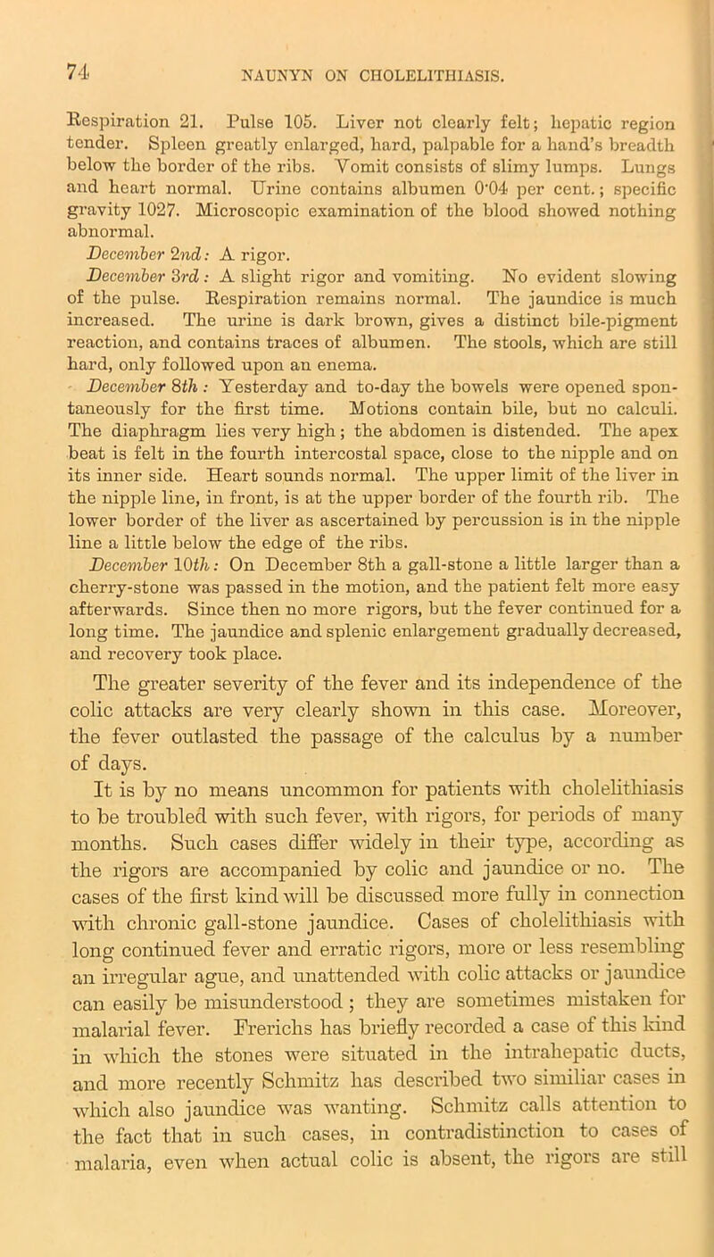 Respiration 21. Pulse 105. Liver not clearly felt; hepatic region tender. Spleen greatly enlarged, hard, palpable for a hand’s breadth below the border of the ribs. Yomit consists of slimy lumps. Lungs and heart normal. Urine contains albumen 0'04 per cent.; specific gravity 1027. Microscopic examination of the blood showed nothing abnormal. December 2nd: A rigor. December 3rd: A slight rigor and vomiting. No evident slowing of the pulse. Respiration remains normal. The jaundice is much increased. The urine is dark brown, gives a distinct bile-pigment reaction, and contains traces of albumen. The stools, which are still hard, only followed upon an enema. December 8th .- Yesterday and to-day the bowels were opened spon- taneously for the first time. Motions contain bile, but no calculi. The diaphragm lies very high ; the abdomen is distended. The apex beat is felt in the fourth intercostal space, close to the nipple and on its inner side. Heart sounds normal. The upper limit of the liver in the nipple line, in front, is at the upper border of the fourth rib. The lower border of the liver as ascertained by percussion is in the nipple line a little below the edge of the ribs. December 10th: On December 8th a gall-stone a little larger than a cherry-stone was passed in the motion, and the patient felt more easy afterwards. Since then no more rigors, but the fever continued for a long time. The jaundice and splenic enlargement gradually decreased, and recovery took place. The greater severity of the fever and its independence of the colic attacks are very clearly shown in this case. Moreover, the fever outlasted the passage of the calculus by a number of days. It is by no means uncommon for patients with cholelithiasis to be troubled with such fever, with rigors, for periods of many months. Such cases differ widely in their type, according as the rigors are accompanied by colic and jaundice or no. The cases of the first kind will be discussed more fully in connection with chronic gall-stone jaundice. Cases of cholelithiasis with long continued fever and erratic rigors, more or less resembling an irregular ague, and unattended with colic attacks or jaundice can easily be misunderstood ; they are sometimes mistaken lor malarial fever. Frerichs has briefly recorded a case of this land in which the stones were situated in the intrahepatic ducts, and more recently Schmitz has described two similiar cases in which also jaundice was wanting. Schmitz calls attention to the fact that in such cases, in contradistinction to cases of malaria, even when actual colic is absent, the rigors are still