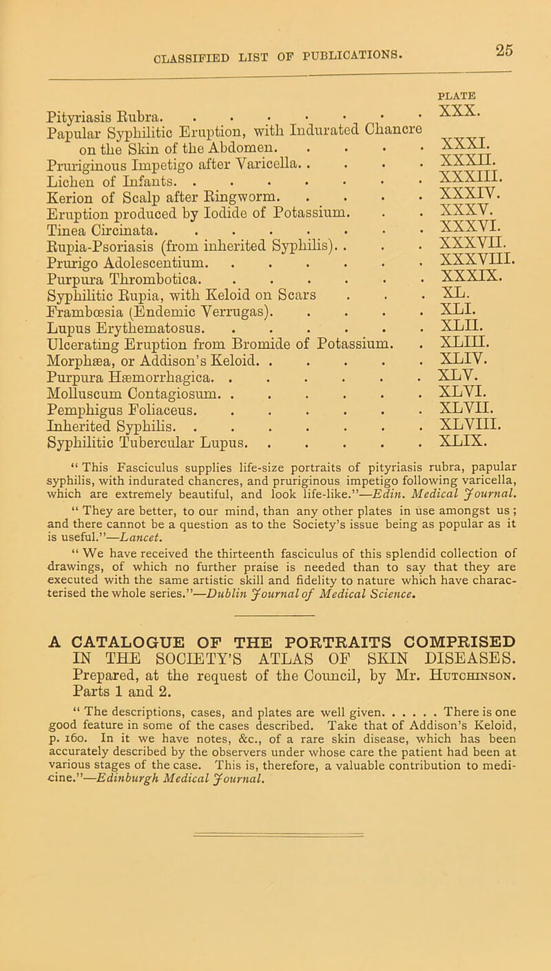 Pityriasis Rubra. Papular Sj'pliilitic Eruption, witli Indurated Chancre on the Skin of the Abdomen Pnuiginous Impetigo after Varicella.. Lichen of Infants. ....... Kerion of Scalp after Ringworm Eruption produced by Iodide of Potassium. Tinea Circinata. ....... Rupia-Psoriasis (from inherited Syphilis). . Prurigo Adolescentium Purpura Thrombotica. ...... Syphilitic Rupia, with Keloid on Scars Eramboesia (Endemic Verrugas). . . . . Lupus Erythematosus. ...... Ulcerating Eruption from Bromide of Potassium. Morphtea, or Addison’s Keloid. . . . . . Purpura Hsemorrhagica. ...... Molluscum Contagiosum. ...... Pemphigus Foliaceus. ...... Inherited Syphilis. ....... Syphilitic Tubercular Lupus. . . . . . PLATE XXX. XXXI. XXXII. XXXIII. XXXIV. XXXV. XXXVI. XXXVH. XXXVIII. XXXIX. XL. XLI. XL II. XLIH. XLIV. XLV. XL VI. XL VII. XLVIII. XLIX. “ This Fasciculus supplies life-size portraits of pityriasis rubra, papular syphilis, with indurated chancres, and pruriginous impetigo following varicella, which are extremely beautiful, and look life-like.”—Edin. Medical Journal. “ They are better, to our mind, than any other plates in use amongst us ; and there cannot be a question as to the Society’s issue being as popular as it is useful.”—Lancet. “ We have received the thirteenth fasciculus of this splendid collection of drawings, of which no further praise is needed than to say that they are executed with the same artistic skill and fidelity to nature which have charac- terised the whole series.”—Dublin Journal of Medical Science. A CATALOGUE OF THE PORTRAITS COMPRISED IN THE SOCIETY’S ATLAS OF SKIN DISEASES. Prepared, at the request of the Council, by Mr. Hutchinson. Parts 1 and 2. “ The descriptions, cases, and plates are well given There is one good feature in some of the cases described. Take that of Addison’s Keloid, p. 160. In it we have notes, &c., of a rare skin disease, which has been accurately described by the observers under whose care the patient had been at various stages of the case. This is, therefore, a valuable contribution to medi- cine.”—Edinburgh Medical Journal.