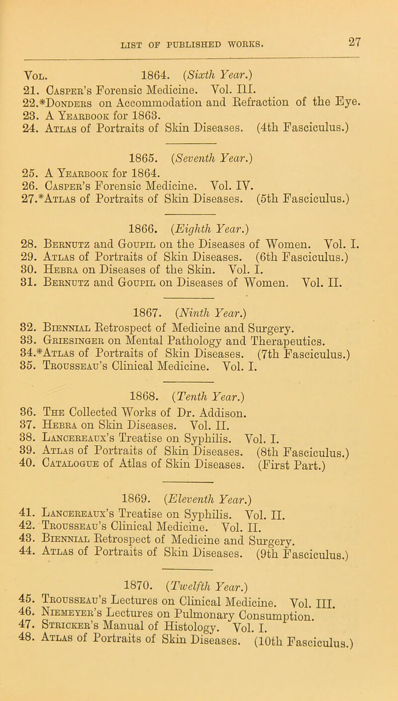 Vol. 1864. (Sixth Year.) 21. Casper’s Forensic Medicine. Yol. III. 22. *Donders on Accommodation and Refraction of the Eye. 23. A Yearbook for 1863. 24. Atlas of Portraits of Shin Diseases. (4th Fasciculus.) 1865. (Seventh Year.) 25. A Yearbook for 1864. 26. Casper’s Forensic Medicine. Vol. IY. 27. *Atlas of Portraits of Skin Diseases. (5th Fasciculus.) 1866. (.Eighth Year.) 28. Bernutz and Goupil on the Diseases of Women. Yol. I. 29. Atlas of Portraits of Skin Diseases. (6th Fasciculus.) 30. Hebra on Diseases of the Skin. Yol. I. 31. Bernutz and Goupil on Diseases of Women. Yol. II. 1867. (Ninth Year.) 32. Biennial Retrospect of Medicine and Surgery. 33. Griesinger on Mental Pathology and Therapeutics. 34. *Atlas of Portraits of Skin Diseases. (7th Fasciculus.) 35. Trousseau’s Clinical Medicine. Vol. I. 1868. (Tenth Year.) 36. The Collected Works of Dr. Addison. 37. Hebra on Skin Diseases. Vol. II. 38. Lancereaux’s Treatise on Syphilis. Vol. I. 39. Atlas of Portraits of Skin Diseases. (8th Fasciculus.) 40. Catalogue of Atlas of Skin Diseases. (First Part.) 1869. (Eleventh Year.) 41. Lancereaux’s Treatise on Syphilis. Vol. II. 42. Trousseau’s Clinical Medicine. Vol. II. 43. Biennial Retrospect of Medicine and Surgery. 44. Atlas of Portraits of Skin Diseases. (9th Fasciculus.) 1870. (Twelfth Year.) 45. Trousseau’s Lectures on Clinical Medicine. Vol. III. 46. Liemexer s Lectures on Pulmonary Consumption 47. Stricker’s Manual of Histology. Vol. I. 48. Atlas of Portraits of Skin Diseases. (10th Fasciculus.)