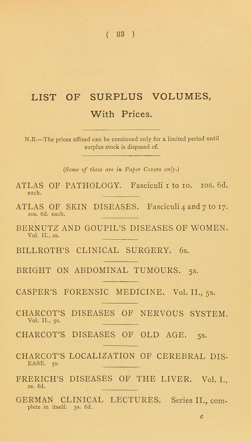 LIST OF SURPLUS VOLUMES, With Prices. N.B.—The prices affixed can be continued only for a limited period until surplus stock is disposed of. (Some of these are in Paper Covers only.) ATLAS OF PATHOLOGY. Fasciculi i to io. ios. 6d. each. ATLAS OF SKIN DISEASES. Fasciculi 4 and 7 to 17. 10s. 6d. each. BERNUTZ AND GOUPIL’S DISEASES OF WOMEN. Vol. II., 2S. BILLROTH’S CLINICAL SURGERY. 6s. BRIGHT ON ABDOMINAL TUMOURS. 5s. CASPER’S FORENSIC MEDICINE. Vol. II., 5s. CHARCOT’S DISEASES OF NERVOUS SYSTEM. Vol. II., 5s. CHARCOT’S DISEASES OF OLD AGE. 5s. CHARCOT’S LOCALIZATION OF CEREBRAL DIS- EASE. 5s. FRERICH’S DISEASES OF THE LIVER. Vol. I., 2s. 6d. GERMAN CLINICAL LECTURES. Series II., com- plete in itself. 3s. 6d. C