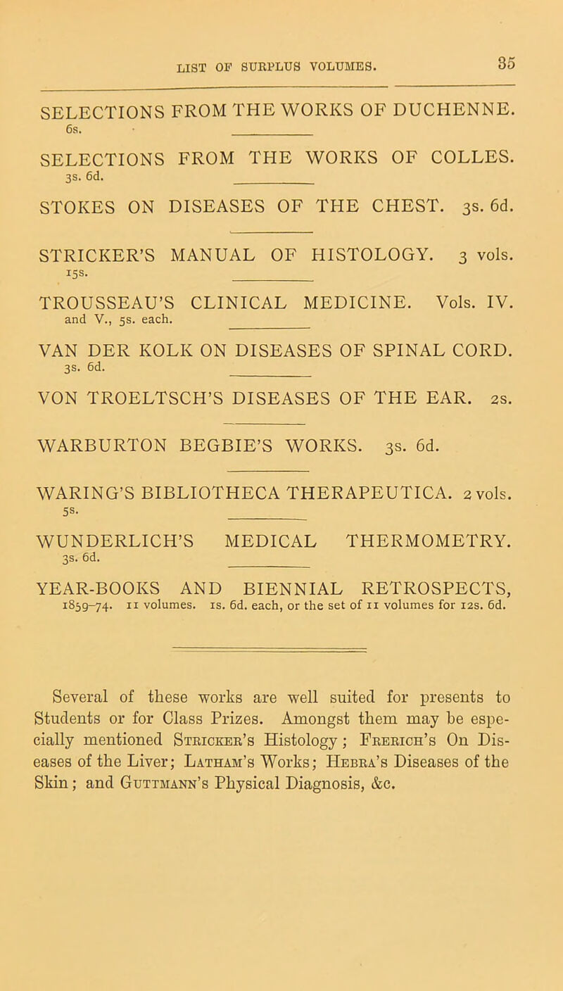 LIST OF SURPLUS VOLUMES. SELECTIONS FROM THE WORKS OF DUCHENNE. 6s. SELECTIONS FROM THE WORKS OF COLLES. 3s. 6d. STOKES ON DISEASES OF THE CHEST. 3s. 6d. STRICKER’S MANUAL OF HISTOLOGY. 3 vols. 15s. TROUSSEAU’S CLINICAL MEDICINE. Vols. IV. and V., 5s. each. VAN DER KOLK ON DISEASES OF SPINAL CORD. 3S. 6d. VON TROELTSCH’S DISEASES OF THE EAR. 2s. WARBURTON BEGBIE’S WORKS. 3s. 6d. WARING’S BIBLIOTHECA THERAPEUTICA. 2 vols. 5S. WUNDERLICH’S MEDICAL THERMOMETRY. 3s. 6d. YEAR-BOOKS AND BIENNIAL RETROSPECTS, 1859-74- h volumes, is. 6d. each, or the set of n volumes for 12s. 6d. Several of these works are well suited for presents to Students or for Class Prizes. Amongst them may he espe- cially mentioned Stricker’s Histology; Frerich’s On Dis- eases of the Liver; Latham’s Works; PIebra’s Diseases of the Skin; and Guttmann’s Physical Diagnosis, &c.