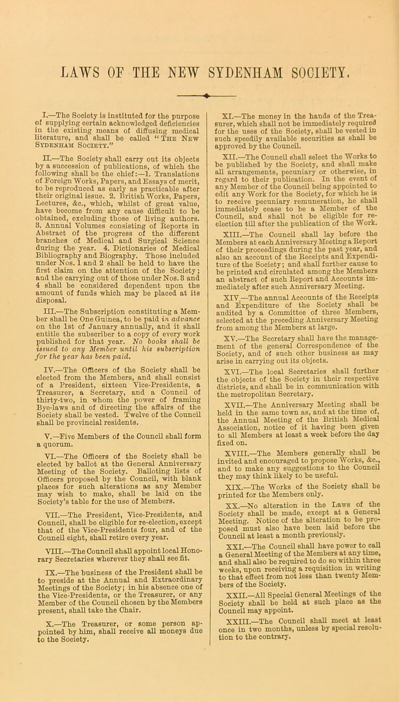 I. —The Society is instituted for the purpose of supplying certain acknowledged deficiencies in the existing moans of diffusing medical literature, and shall ho called “ The New Sydenham Society.” II. —The Society shall carry out its objects by a succession of publications, of which the following shall be the chief:—1. Translations of Foreign Works, Papers, and Essays of merit, to be reproduced as early as practicable after their original issue. 2. British WorkB, Papers, Lectures, &c., which, whilst of great value, have beoome from any cause difficult to be obtained, excluding those of living authors. 8. Annual Volumes consisting of Beports in Abstract of the progress of the different branches of Medical and Surgical Science during the year. 4. Dictionaries of Medical Bibliography and Biography. Those included under Nos. I and 2 shall be held to have the first claim on the attention of the Society; and the carrying out of those under Nos. 3 and 4 shall he considered dependent upon the amount of funds which may be placed at its disposal. III. —The Subscription constituting a Mem- ber shall be One Guinea, to be paid in advance on the 1st of January annually, and it shall entitle the subscriber to a copy of every work published for that year. No books shall be issxied to any Member until his subscription for the year has been paid. IV. —The Officers of the Society shall be elected from the Members, and shall consist of a President, sixteen Vice-Presidents, a Treasurer, a Secretary, and a Council of thirty-two, in whom the power of framing Bye-laws and of directing the affairs of the Society shall be vested. Twelve of the Council shall be provincial residents. V. —Five Members of the Council shall form a quorum. VI. —The Officers of the Society shall be elected by ballot at the General Anniversary Meeting of the Society. Balloting lists of Officers proposed by the Council, with blank places for such alterations as any Member may wish to make, shall be laid on the Society’s table for the use of Members. VH.—The President, Vice-Presidents, and Council, shall be eligible for re-election, except that of the Vice-Presidents four, and of the Council eight, shall retire every year. VIII. —The Council shall appoint local Hono- rary Secretaries wherever they shall see fit. IX. —The business of the President shall be to preside at the Annual and Extraordinary Meetings of the Society; in his absence one of the Vice-Presidents, or the Treasurer, or any Member of the Council chosen by the Members present, shall take the Chair. X. —The Treasurer, or some person ap- pointed by him, shall receive all moneys duo to the Society. XI. —The money in the hands of the Trea- surer, which shall not be immediately required for the uses of the Society, shall be veBted in such speedily available securities as shall be approved by the Council. XII. —The Council shall select the Works to be published by the Society, and Bhall make all arrangements, pecuniary or otherwise, in regard to their publication. In the event of any Member of the Council being appointed to edit any Work for the Society, for which he is to receive pecuniary remuneration, he shall immediately cease to be a Member of the Council, and shall not be eligible for re- election till after the publication of the Work. XIII. —The Council shall lay before the Members at each Anniversary Meeting a Keport of their proceedings during the past year, and also an account of the Beceipts and Expendi- ture of the Society; and shall further cause to be printed and circulated among the Members an abstract of such Beport and Accounts im- mediately after such Anniversary Meeting. XIV. —The annual Accounts of the Beceipts and Expenditure of the Society shall be audited by a Committee of three Members, selected at the preceding Anniversary Meeting from among the Members at large. XV. —The Secretary shall have the manage- ment of the general Correspondence of the Society, and of Buch other business as may arise in carrying out its objects. XVI. —The local Secretaries shall further the objects of the Society in their respective districts, and shall be in communication with the metropolitan Secretary. XVH.—The Anniversary Meeting shall be held in the same town as, and at the time of, the Annual Meeting of the British Medical Association, notice of it having been given to all Members at least a week before the day fixed on. XVm.—The Members generally shall be invited and encouraged to propose Works, &c., and to make any suggestions to the Council they may think likely to be useful. XIX. —The Works of the Society shall be printed for the Members only. XX. —No alteration in the Laws of the Society shall be made, except at a General Meeting. Notice of the alteration to be pro- posed must also have been laid before the Council at least a month previously. XXI. —The Council shall have power to call a General Meeting of the Members at any time, and shall also be required to do so within three weeks, upon receiving a requisition in writing to that effect from not less than twenty Mem- bers of the Society. XXII. —All Special General Meetings of the Society shall bo held at such place as the Council may appoint. XXHI.—The Council shall meet at least once in two months, unless by special resolu- tion to the contrary.