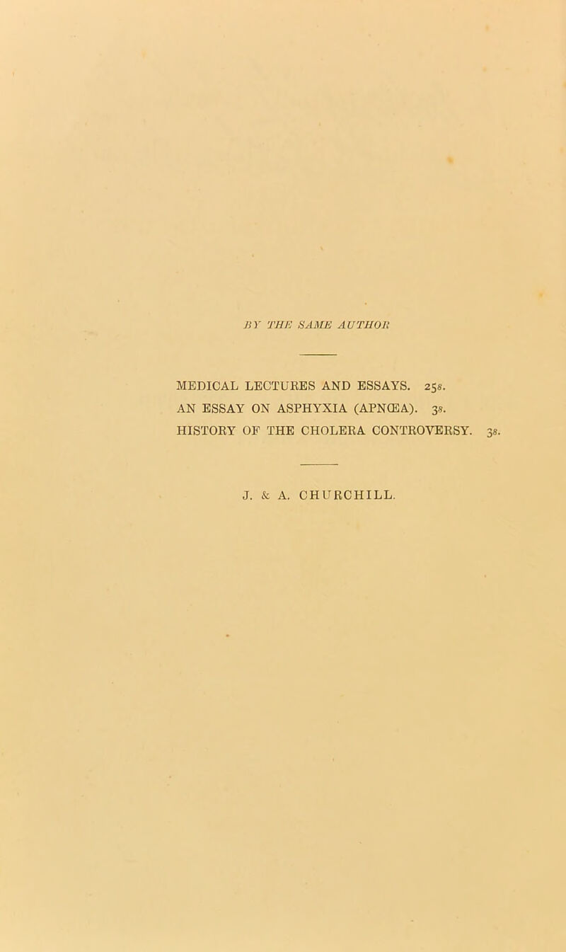 BY THE SAME AUTHOli MEDICAL LECTURES AND ESSAYS. 25s. AN ESSAY ON ASPHYXIA (APNCEA). 3s. HISTORY OF THE CHOLERA CONTROVERSY. J. & A. CHURCHILL.