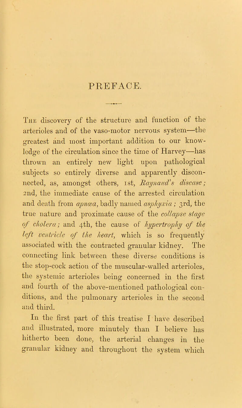 PREFACE. The discovery of the structure and function of the arterioles and of the vaso-motor nervous system—the greatest and most important addition to our know- ledge of the circulation since the time of Harvey—has thrown an entirely new light upon pathological subjects so entirely diverse and ajDparently discon- nected, as, amongst others, ist, liaynaud's disease; 2nd, the immediate cause of the arrested circulation and death from apncea, badly named as23hyxia; 3rd, the true nature and proximate cause of the collapse stage of cholera; and 4th, the cause of hypertrophy of the left ventricle of the heart, which is so frequently associated with the contracted granular kidney. The connecting link between these diverse conditions is the stop-cock action of the muscular-walled arterioles, the sj'stemic arterioles being concerned in the first and fourth of the above-mentioned pathological con- ditions, and the pulmonary arterioles in the second and third. In the first part of this treatise I have described and illustrated, more minutely than I believe has hitherto been done, the arterial changes in the granular kidney and throughout the s^'stem which