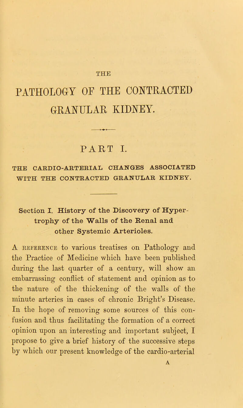 THE PATHOLOGY OF THE CONTRACTED GRANULAR KIDNEY. PART I. THE CARDIO-ARTERIAL CHANGES ASSOCIATED WITH THE CONTRACTED GRANULAR KIDNEY. Section I. History of the Discovery of Hyper- trophy of the Walls of the Renal and other Systemic Arterioles. A REFERENCE to various treatises on Pathology and the Practice of Medicine which have been published during the last quarter of a century, will show an embarrassing conflict of statement and opinion as to the nature of the thickening of the wails of the minute arteries in cases of chronic Bright’s Disease. In the hope of removing some sources of this con- fusion and thus facilitating the formation of a correct opinion upon an interesting and important subject, I propose to give a brief history of the successive steps by which our present knowledge of the cardio-arterial A