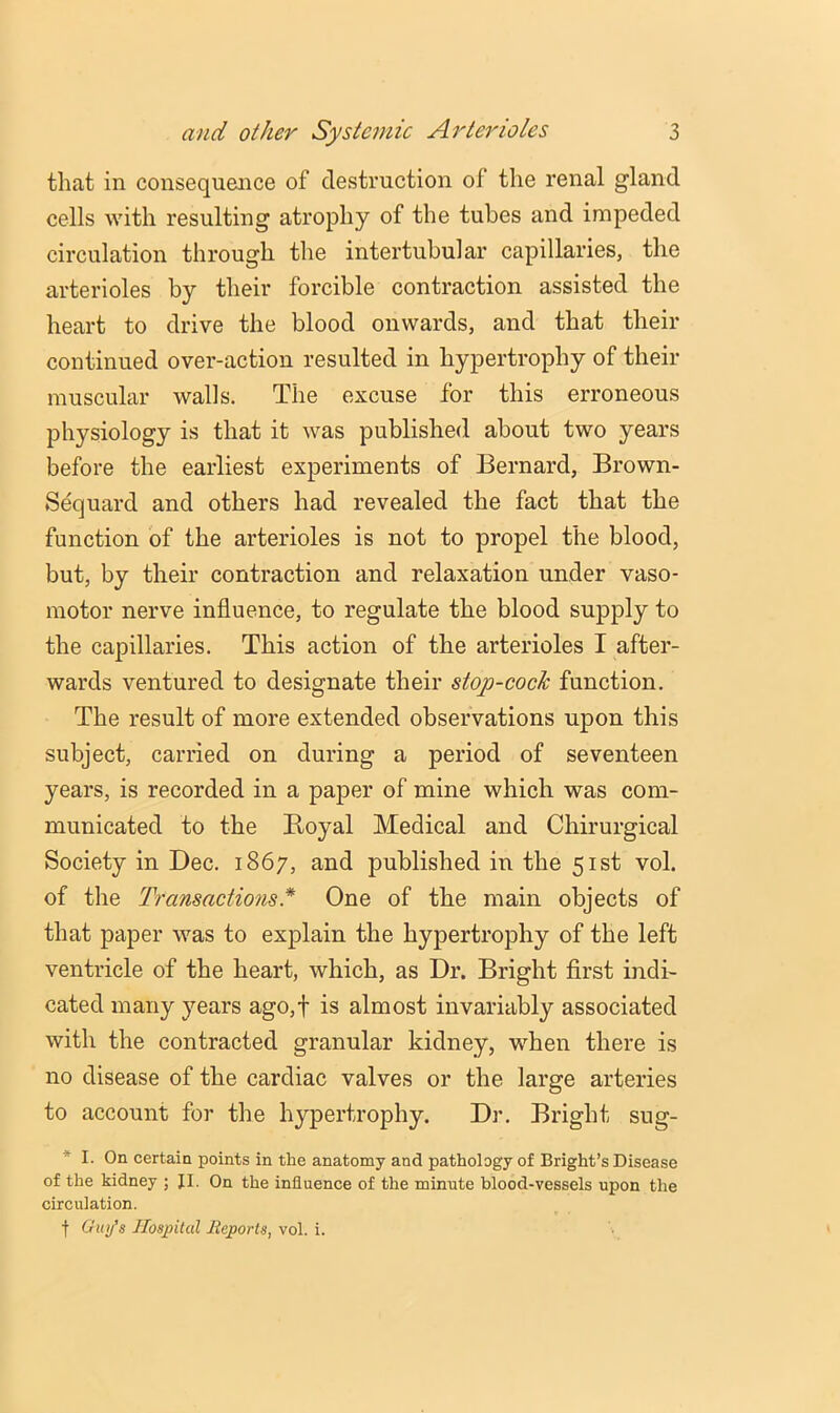 that in consequence of destruction of the renal gland cells with resulting atrophy of the tubes and impeded circulation through the intertubular capillaries, the arterioles by their forcible contraction assisted the heart to drive the blood onwards, and that their continued over-action resulted in hypertrophy of their muscular walls. The excuse for this erroneous physiology is that it was published about two years before the earliest experiments of Bernard, Brown- Sequard and others had revealed the fact that the function of the arterioles is not to propel the blood, but, by their contraction and relaxation under vaso- motor nerve influence, to regulate the blood supply to the capillaries. This action of the arterioles I after- wards ventured to designate their stop-cock function. The result of more extended observations upon this subject, carried on during a period of seventeen years, is recorded in a paper of mine which was com- municated to the Boyal Medical and Chirurgical Society in Dec. 1867, and published in the 51st vol. of the Transactions* One of the main objects of that paper was to explain the hypertrophy of the left ventricle of the heart, which, as Dr. Bright first indi- cated many years ago,f is almost invariably associated with the contracted granular kidney, when there is no disease of the cardiac valves or the large arteries to account for the hypertrophy. Dr. Bright sug- * I. On certain points in the anatomy and pathology of Bright’s Disease of the kidney ; JI. On the influence of the minute blood-vessels upon the circulation. t Gmj's Hospital lleports, vol. i.