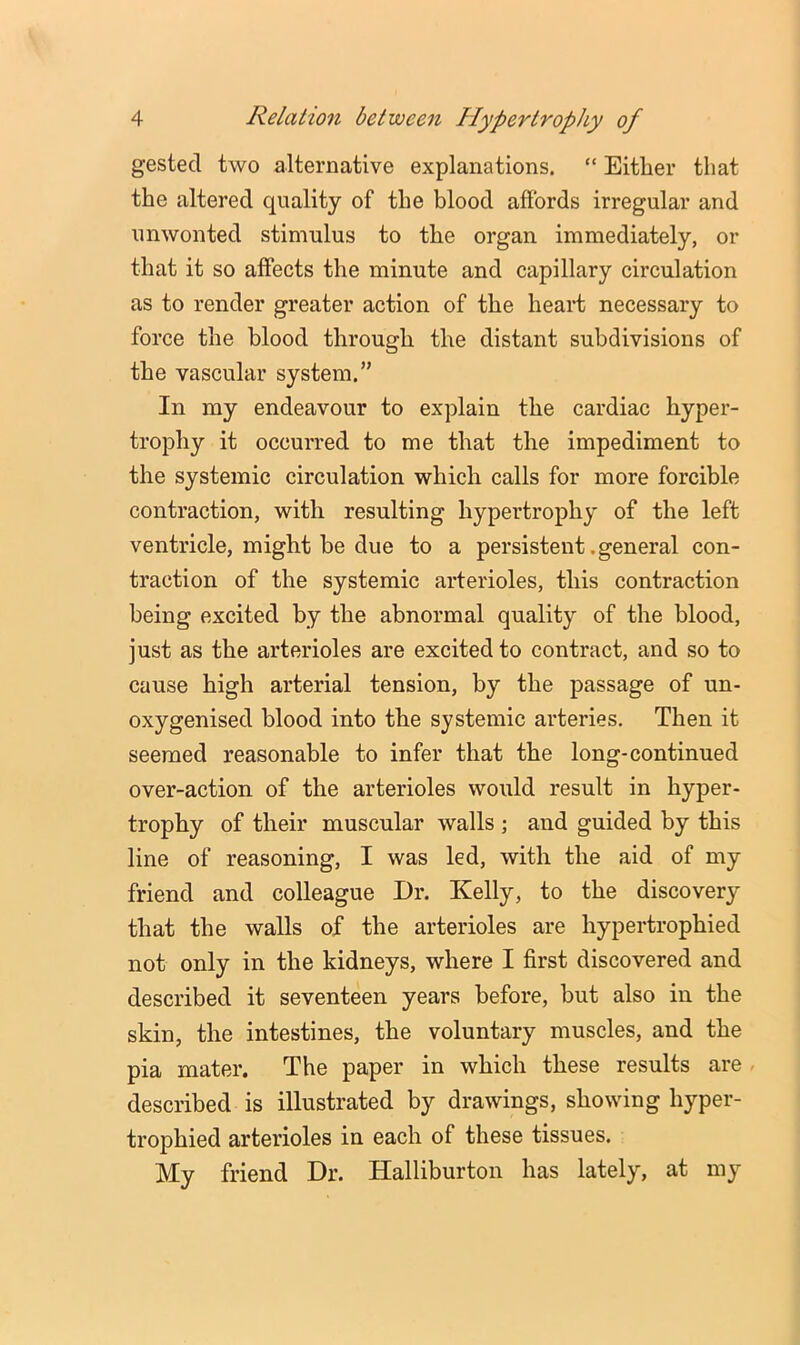 gestecl two alternative explanations. “ Either that the altered quality of the blood affords irregular and unwonted stimulus to the organ immediately, or that it so affects the minute and capillary circulation as to render greater action of the heart necessary to force the blood through the distant subdivisions of the vascular system.” In my endeavour to explain the cardiac hyper- trophy it occurred to me that the impediment to the systemic circulation which calls for more forcible contraction, with resulting hypertrophy of the left ventricle, might be due to a persistent .general con- traction of the systemic arterioles, this contraction being excited by the abnormal quality of the blood, just as the arterioles are excited to contract, and so to cause high arterial tension, by the passage of un- oxygenised blood into the systemic arteries. Then it seemed reasonable to infer that the long-continued over-action of the arterioles would result in hyper- trophy of their muscular walls ; and guided by this line of reasoning, I was led, with the aid of my friend and colleague Dr. Kelly, to the discovery that the walls of the arterioles are hypertrophied not only in the kidneys, where I first discovered and described it seventeen years before, but also in the skin, the intestines, the voluntary muscles, and the pia mater. The paper in which these results are , described is illustrated by drawings, showing hyper- trophied arterioles in each of these tissues. My friend Dr. Halliburton has lately, at my