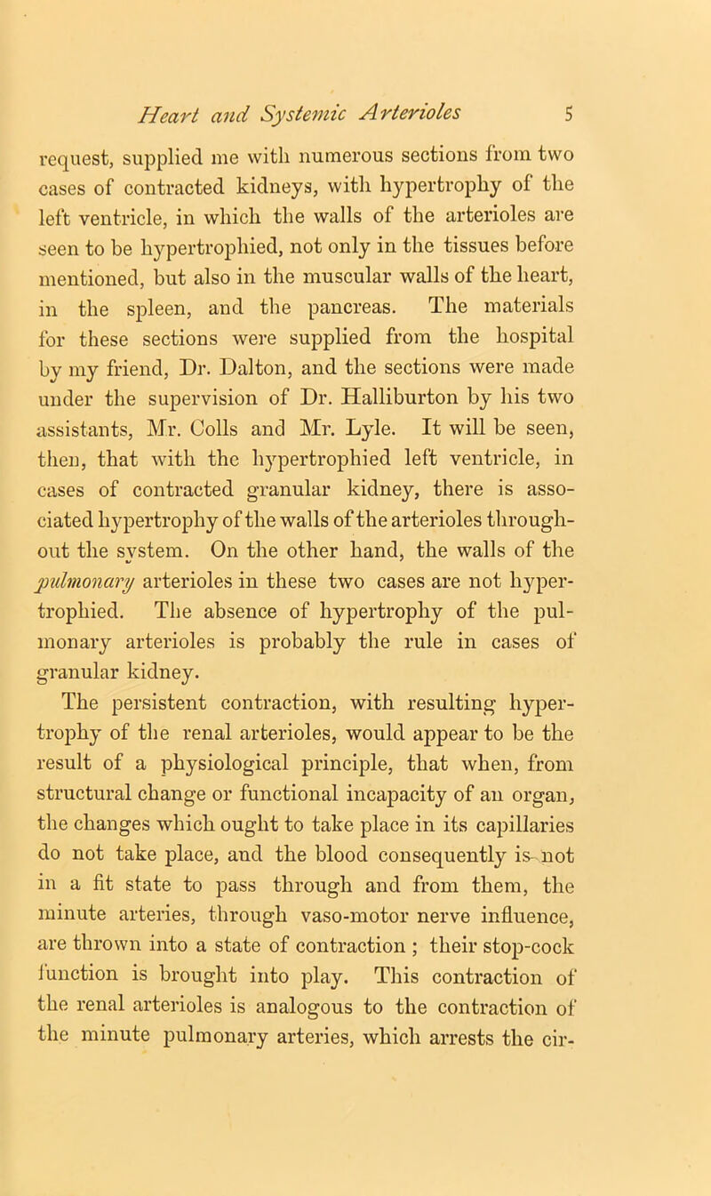 request, supplied me with numerous sections from two cases of contracted kidneys, with hypertrophy of the left ventricle, in which the walls of the arterioles are seen to be hypertrophied, not only in the tissues before mentioned, but also in the muscular walls of the heart, in the spleen, and the pancreas. The materials for these sections were supplied from the hospital by my friend, Dr. Dalton, and the sections were made under the supervision of Dr. Halliburton by his two assistants, Mr. Colls and Mr. Lyle. It will be seen, then, that with the hj'^pertrophied left ventricle, in cases of contracted granular kidney, there is asso- ciated hypertrophy of the walls of the arterioles through- out the svstem. On the other hand, the walls of the yndmonary arterioles in these two cases are not hyper- trophied. The absence of hypertrophy of the pul- monary arterioles is probably the rule in cases of granular kidney. The persistent contraction, with resulting hyper- trophy of the renal arterioles, would appear to be the result of a physiological principle, that when, from structural change or functional incapacity of an organ, the changes which ought to take place in its capillaries do not take place, and the blood consequently is- not in a fit state to pass through and from them, the minute arteries, through vaso-motor nerve influence, are thrown into a state of contraction ; their stop-cock i unction is brought into play. This contraction of the renal arterioles is analogous to the contraction of the minute pulmonary arteries, which arrests the cir-