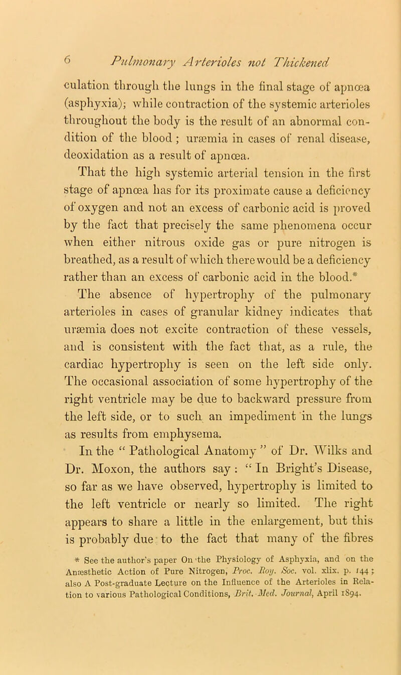 culation through the lungs in the final stage of apnoea (asphyxia); while contraction of the systemic arterioles throughout the body is the result of an abnormal con- dition of the blood ; uraemia in cases of renal disease, deoxidation as a result of apnoea. That the high systemic arterial tension in the first stage of apnoea has for its proximate cause a deficiency of oxygen and not an excess of carbonic acid is proved by the fact that precisely the same phenomena occur when either nitrous oxide gas or pure nitrogen is breathed, as a result of which there would be a deficiency rather than an excess of carbonic acid in the blood.* The absence of hypertrophy of the pulmonary arterioles in cases of granular kidney indicates that uraemia does not excite contraction of these vessels, and is consistent with the fact that, as a rule, the cardiac hypertrophy is seen on the left side only. The occasional association of some hypertrophy of the right ventricle may be due to backward pressure from the left side, or to such an impediment in the lungs as results from emphysema. In the “ Pathological Anatomy ” of Dr. Wilks and Dr. Moxon, the authors say ; “In Bright’s Disease, so far as we have observed, hypertrophy is limited to the left ventricle or nearly so limited. The right appears to share a little in the enlargement, but this is probably due to the fact that many of the fibres * See the author’s paper On -the Physiology of Asphyxia, and on the Ansesthetic Action of Pure Nitrogen, Proc. Boy. Soc. vol. xlix. p. 144; also A Post-graduate Lecture on the Influence of the Arterioles in Rela- tion to various Pathological Conditions, Brit. Med. Journal, April 1894.