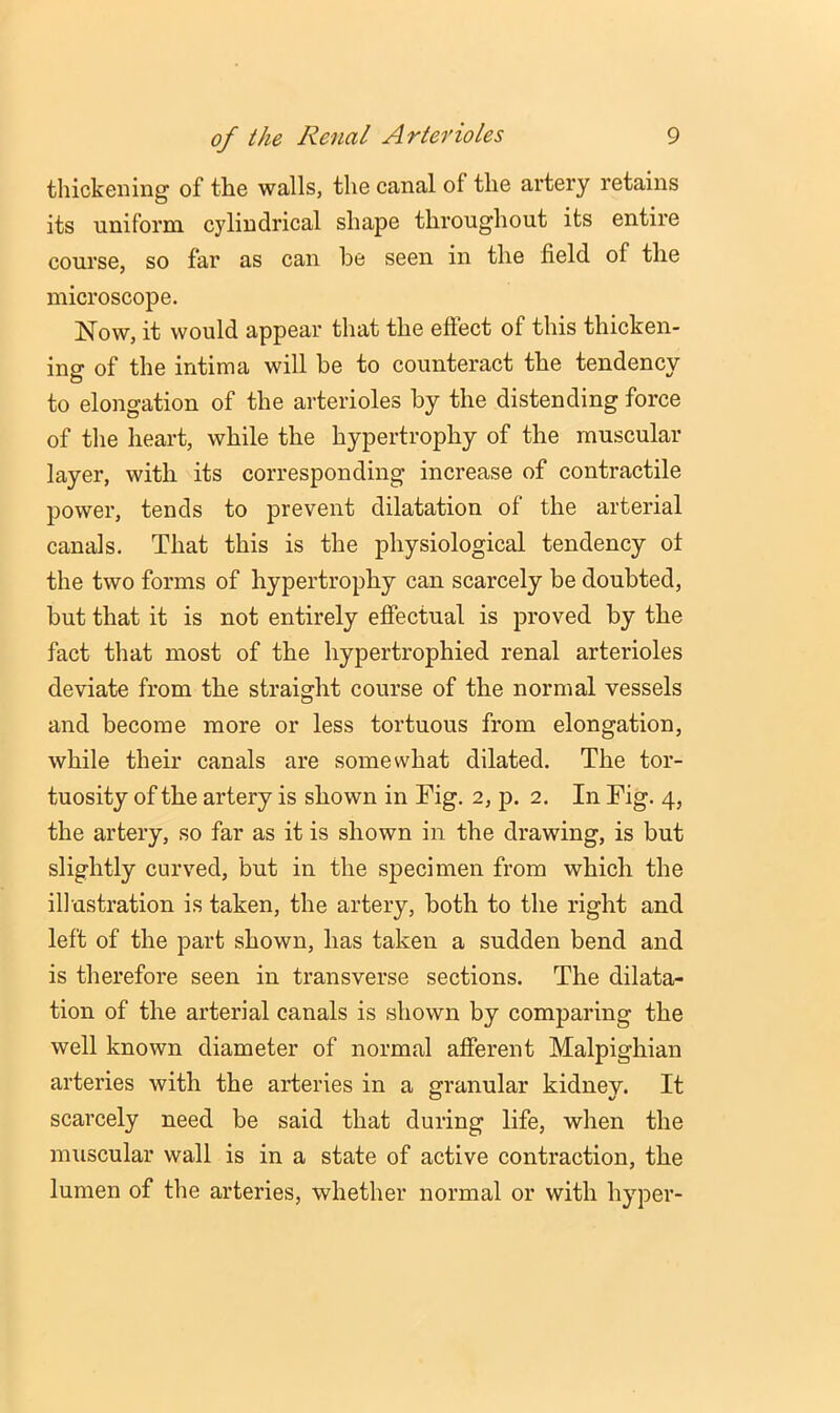thickening of the walls, the canal of the artery retains its uniform cylindrical shape throughout its entire course, so far as can he seen in the field of the microscope. Now, it would appear that the eftect of this thicken- ing of the intima will be to counteract the tendency to elongation of the arterioles by the distending force of the heart, while the hypertrophy of the muscular layer, with its corresponding increase of contractile power, tends to prevent dilatation of the arterial canals. That this is the physiological tendency ot the two forms of hypertrophy can scarcely be doubted, but that it is not entirely effectual is proved by the fact that most of the hypertrophied renal arterioles deviate from the straight course of the normal vessels and become more or less tortuous from elongation, while their canals are somewhat dilated. The tor- tuosity of the artery is shown in Fig. 2, p. 2. In Fig. 4, the artery, so far as it is shown in the drawing, is but slightly curved, but in the specimen from which the illustration is taken, the artery, both to the right and left of the part shown, has taken a sudden bend and is therefore seen in transverse sections. The dilata- tion of the arterial canals is shown by comparing the well known diameter of normal afferent Malpighian arteries with the arteries in a granular kidney. It scarcely need be said that during life, when the muscular wall is in a state of active contraction, the lumen of the arteries, whether normal or with hyper-