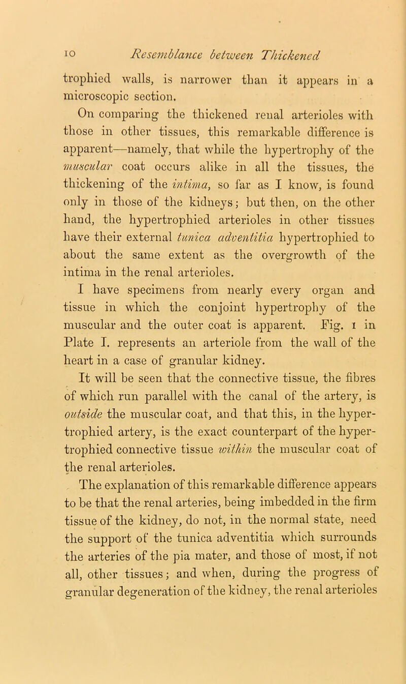 trophied walls, is narrower than it appears in a microscopic section. On comparing the thickened renal arterioles with those in other tissues, this remarkable difference is apparent—namely, that while the hypertrophy of the muscular coat occurs alike in all the tissues, the thickening of the intima, so far as I know, is found only in those of the kidneys; but then, on the other hand, the hypertrophied arterioles in other tissues have their external tunica adventitia hypertrophied to about the same extent as the overgrowth of the intima in the renal arterioles. I have specimens from nearly every organ and tissue in which the conjoint hypertrophy of the muscular and the outer coat is apparent. JFig. i in Plate I. represents an arteriole from the wall of the heart in a case of granular kidney. It will be seen that the connective tissue, the fibres of which run parallel with the canal of the artery, is outside the muscular coat, and that this, in the hyper- trophied artery, is the exact counterpart of the hyper- trophied connective tissue within the muscular coat of the renal arterioles. The explanation of this remarkable difference appears to be that the renal arteries, being imbedded in the firm tissue of the kidney, do not, in the normal state, need the support of the tunica adventitia which surrounds the arteries of the pia mater, and those of most, if not all, other tissues; and when, during the progress of granular degeneration of the kidney, the renal arterioles