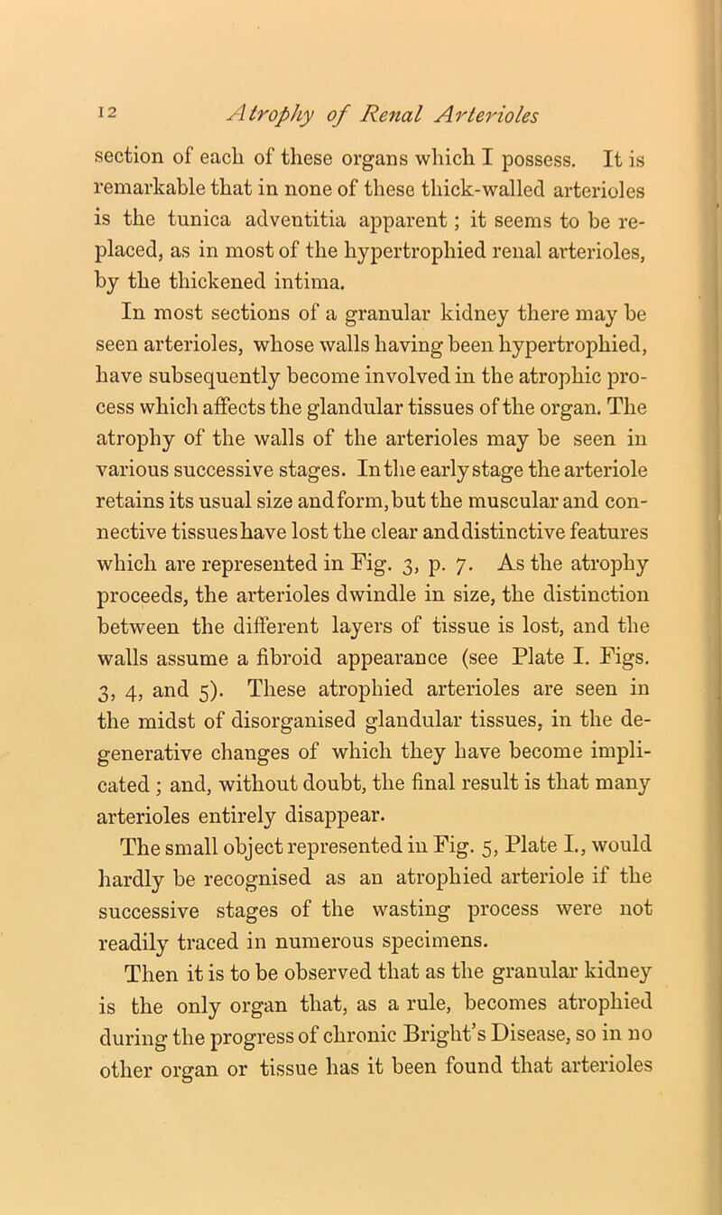 section of each of these organs which I possess. It is remarkable that in none of these thick-walled arterioles is the tunica adventitia apparent; it seems to be re- placed, as in most of the hypertrophied renal arterioles, by the thickened intima. In most sections of a granular kidney there may be seen arterioles, whose walls having been hypertrophied, have subsequently become involved in the atrophic pro- cess which affects the glandular tissues of the organ. The atrophy of the walls of the arterioles may be seen in various successive stages. In the early stage the arteriole retains its usual size and form, but the muscular and con- nective tissues have lost the clear and distinctive features which are represented in Fig. 3, p. 7. As the atrophy proceeds, the arterioles dwindle in size, the distinction between the different layers of tissue is lost, and the walls assume a fibroid appearance (see Plate I. Figs. 3, 4, and 5). These atrophied arterioles are seen in the midst of disorganised glandular tissues, in the de- generative changes of which they have become impli- cated ; and, without doubt, the final result is that many arterioles entirely disappear. The small object represented in Fig. 5, Plate I., would hardly be recognised as an atrophied arteriole if the successive stages of the wasting process were not readily traced in numerous specimens. Then it is to be observed that as the granular kidney is the only organ that, as a rule, becomes atrophied during the progress of chronic Bright s Disease, so in no other organ or tissue has it been found that arterioles