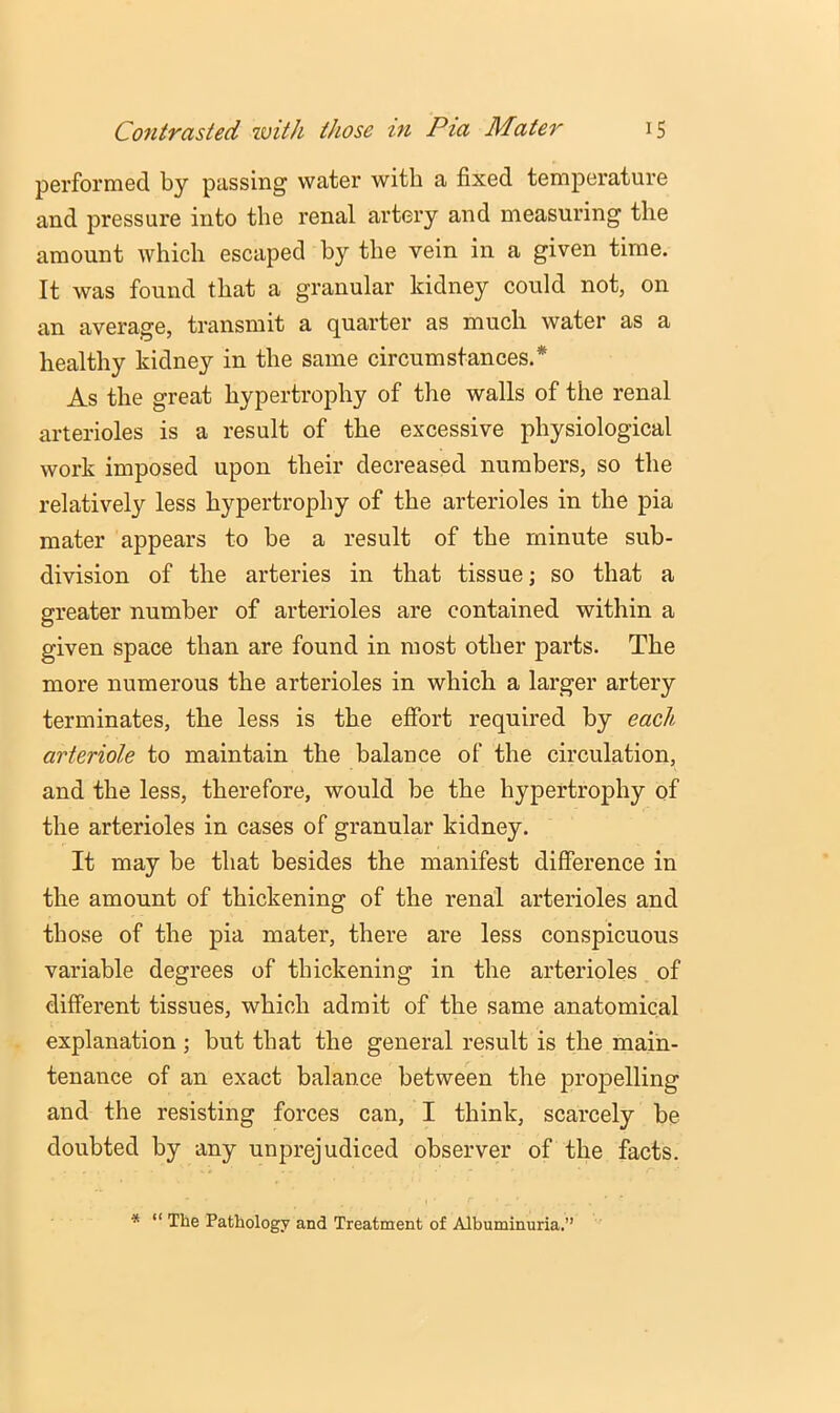 performed by passing water with a fixed temperature and pressure into the renal artery and measuring the amount which escaped by the vein in a given time. It was found that a granular kidney could not, on an average, transmit a quarter as much water as a healthy kidney in the same circumstances.* As the great hypertrophy of the walls of the renal arterioles is a result of the excessive physiological work imposed upon their decreased numbers, so the relatively less hypertrophy of the arterioles in the pia mater appears to be a result of the minute sub- division of the arteries in that tissue; so that a greater number of arterioles are contained within a given space than are found in most other parts. The more numerous the arterioles in which a larger artery terminates, the less is the effort required by each arteriole to maintain the balance of the circulation, and the less, therefore, would be the hypertrophy of the arterioles in cases of granular kidney. It may be that besides the manifest difference in the amount of thickening of the renal arterioles and those of the pia mater, there are less conspicuous variable degrees of thickening in the arterioles of different tissues, which admit of the same anatomical explanation ; but that the general result is the main- tenance of an exact balance between the propelling and the resisting forces can, I think, scarcely be doubted by any unprejudiced observer of the facts. * “ The Pathology and Treatment of Albuminuria.”