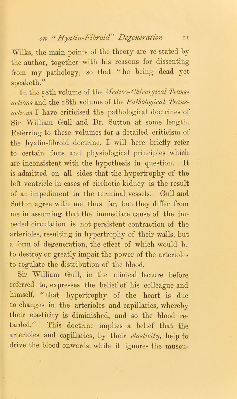 Wilks, the main points of the theory are re-stated by the author, together with his reasons for dissenting from my pathology, so that “he being dead yet speaketh.” In the 58th volume of the Medico-Chirurgical Trans- actions and the 28th volume of the Pathological Trans- actions I have criticised the pathological doctrines of Sir William Grull and Dr. Sutton at some length. Eefei’i’ing to these volumes for a detailed criticism of the hyalin-fibroid doctrine, I will here briefly refer to certain facts and physiological principles which are inconsistent with the hypothesis in question. It is admitted on all sides that the hypertrophy of the left ventricle in cases of cirrhotic kidney is the result of an impediment in the terminal vessels. Gull and Sutton agree with me thus far, but they differ from me in assuming that the immediate cause of the im- peded circulation is not persistent contraction of the arterioles, resulting in hypertrophy of their walls, but a form of degeneration, the effect of which would be to destroy or greatly impair the power of the arterioles to regulate the distribution of the blood. Sir William Gull, in the clinical lecture before referred to, expresses the belief of his colleague and himself, “ that hypertrophy of the heart is due to changes in the arterioles and capillaries, whereby their elasticity is diminished, and so the blood re- tarded.” This doctrine implies a belief that the arterioles and capillaries, by their elasticity, help to drive the blood onwards, while it ignores the muscu-