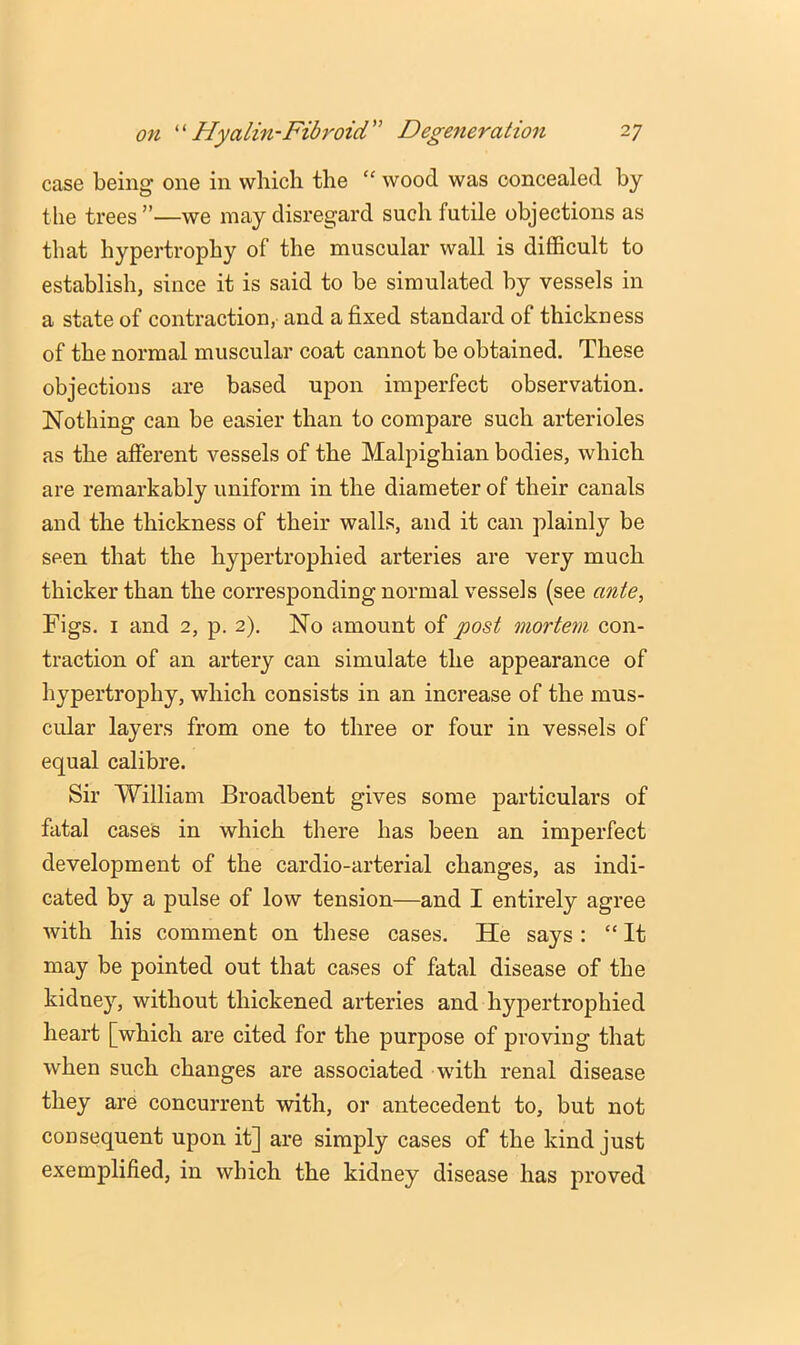 case being one in which the “ wood was concealed by the trees ”—we may disregard such futile objections as that hypertrophy of the muscular wall is difficult to establish, since it is said to be simulated by vessels in a state of contraction, and a fixed standard of thickness of the normal muscular coat cannot be obtained. These objections are based upon imperfect observation. Nothing can be easier than to compare such arterioles as the afferent vessels of the Malpighian bodies, which are remarkably uniform in the diameter of their canals and the thickness of their walls, and it can plainly be seen that the hypertrophied arteries are very much thicker than the corresponding normal vessels (see ante, Figs. I and 2, p. 2). No amount of post mortem con- traction of an artery can simulate the appearance of hypertrophy, which consists in an increase of the mus- cular layers from one to three or four in vessels of equal calibre. Sir William Broadbent gives some particulars of fatal cases in which there has been an imperfect development of the cardio-arterial changes, as indi- cated by a pulse of low tension—and I entirely agree with his comment on these cases. He says : “ It may be pointed out that cases of fatal disease of the kidney, without thickened arteries and hypertrophied heart [which are cited for the purpose of proving that when such changes are associated with renal disease they are concurrent with, or antecedent to, but not consequent upon it] are simply cases of the kind just exemplified, in which the kidney disease has proved