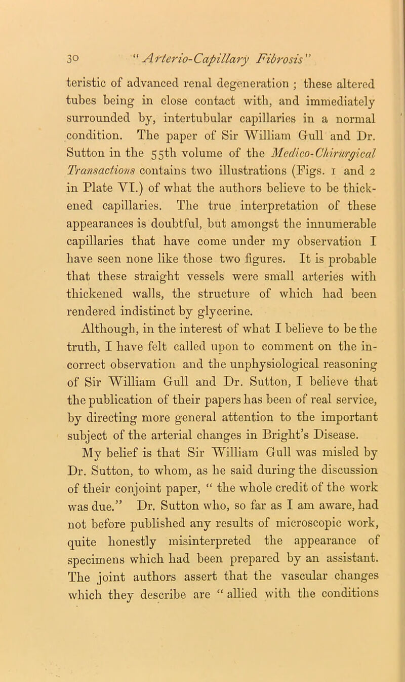 teristic of advanced renal degeneration ; these altered tubes being in close contact with, and immediately surrounded by, intertubular capillaries in a normal condition. The paper of Sir William Gull and Dr. Sutton in the 55th volume of the Medico-Chirurgical Transactions contains two illustrations (Figs, i and 2 in Plate VT.) of what the authors believe to be thick- ened capillaries. The true interpretation of these appearances is doubtful, but amongst the innumerable capillaries that have come under my observation I have seen none like those two figures. It is probable that these straight vessels were small arteries with thickened walls, the structure of which had been rendered indistinct by glycerine. Although, in the interest of what I believe to be the truth, I have felt called upon to comment on the in- correct observation and the unphysiological reasoning of Sir William Gull and Dr, Suttou, I believe that the publication of their papers has been of real service, by directing more general attention to the important subject of the arterial changes in Bright’s Disease. My belief is that Sir William Gull was misled by Dr. Sutton, to whom, as he said during the discussion of their conjoint paper, “ the whole credit of the work was due.” Dr. Sutton who, so far as I am aware, had not before published any results of microscopic work, quite honestly misinterpreted the appearance of specimens which had been prepared by an assistant. The joint authors assert that the vascular changes which they describe are “ allied with the conditions