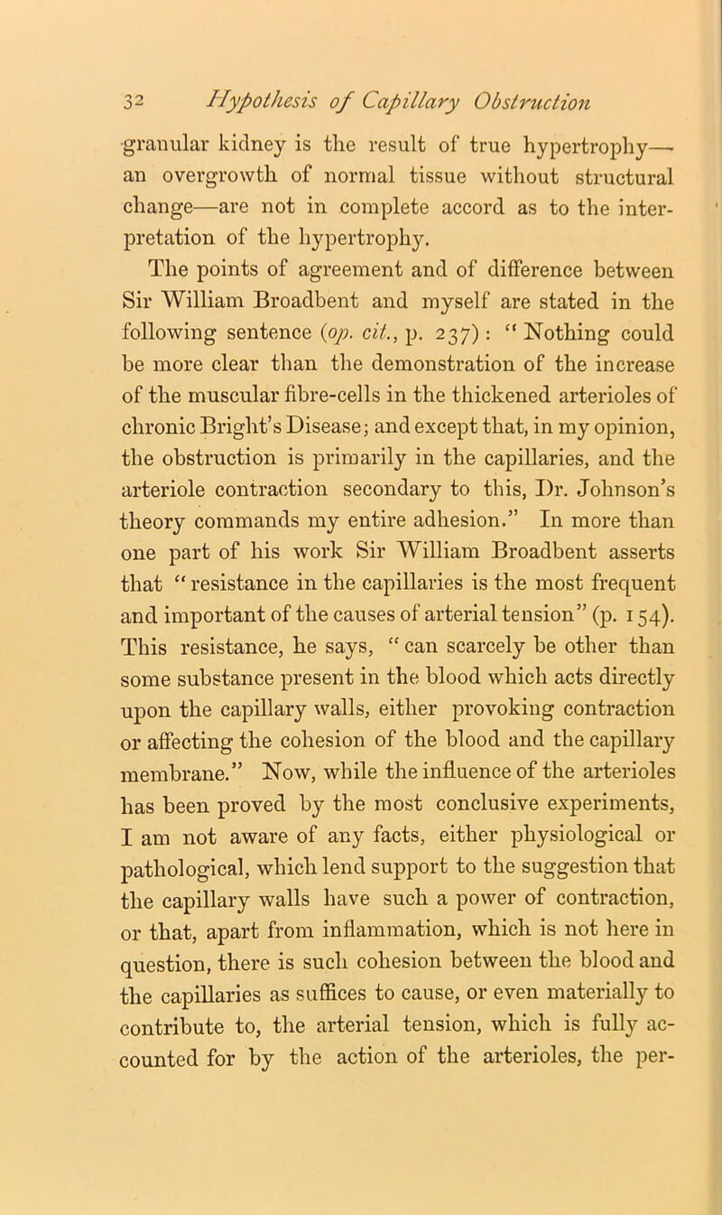 granular kidney is the result of true hypertrophy— an overgrowth of normal tissue without structural change—are not in complete accord as to the inter- pretation. of the hypertrophy. The points of agreement and of difference between Sir William Broadbent and myself are stated in the following sentence {op, cit., p. 237): “ Nothing could be more clear than the demonstration of the increase of the muscular fibre-cells in the thickened arterioles of chronic Bright’s Disease; and except that, in my opinion, the obstruction is primarily in the capillaries, and the arteriole contraction secondary to this, Dr. Johnson’s theory commands my entire adhesion.” In more than one part of his work Sir William Broadbent asserts that “ resistance in the capillaries is the most frequent and important of the causes of arterial tension” (p. 154). This resistance, he says, “ can scarcely be other than some substance present in the blood which acts duectly upon the capillary walls, either provoking contraction or affecting the cohesion of the blood and the capillary membrane.” Now, while the influence of the arterioles has been proved by the most conclusive experiments, I am not aware of any facts, either physiological or pathological, which lend support to the suggestion that the capillary walls have such a power of contraction, or that, apart from inflammation, which is not here in question, there is such cohesion between the blood and the capillaries as suffices to cause, or even materially to contribute to, the arterial tension, which is fully ac- counted for by the action of the arterioles, the per-