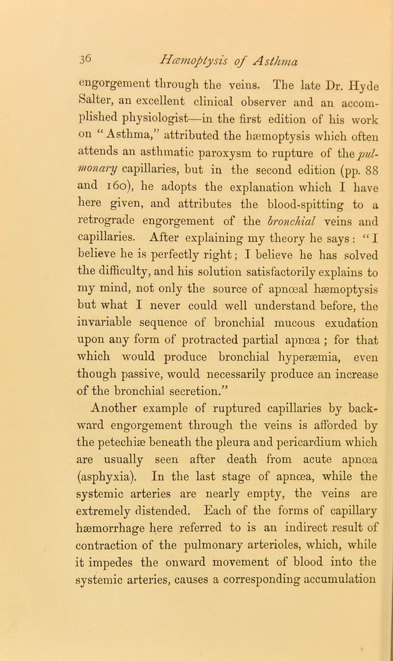 engorgement through the veins. The late Dr. Hyde Salter, an excellent clinical observer and an accom- plished physiologist—in the first edition of his work on “Asthma,” attributed the hasmoptysis which often attends an asthmatic paroxysm to rupture of they>e^/- monary capillaries, but in the second edition (pp. 88 and i6o), he adopts the explanation which I have here given, and attributes the blood-spitting to a retrograde engorgement of the bronchial veins and capillaries. After explaining my theory he says : “I believe he is perfectly right; I believe he has solved the difficulty, and his solution satisfactorily explains to my mind, not only the source of apnoeal hsemopt}'sis but what I never could well understand before, the invariable sequence of bronchial mucous exudation upon any form of protracted partial apncea ; for that which would produce bronchial hypersemia, even though passive, would necessarily produce an increase of the bronchial secretion.” Another example of ruptured capillaries by back- ward engorgement through the veins is afforded by the petechise beneath the pleura and pericardium which are usually seen after death from acute apnoea (asphyxia). In the last stage of apnoea, while the systemic arteries are nearly empty, the veins are extremely distended. Each of the forms of capillary haemorrhage here referred to is an indirect result of contraction of the pulmonary arterioles, which, while it impedes the onward movement of blood into the systemic arteries, causes a corresponding accumulation