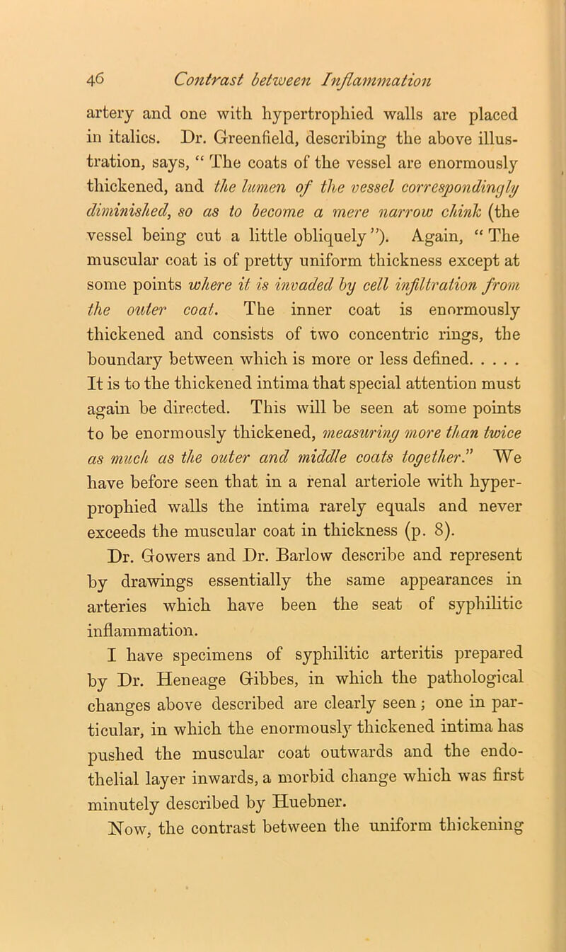 artery and one with hypertrophied walls are placed in italics. Dr. Greenfield, describing the above illus- tration, says, “ The coats of the vessel are enormously thickened, and the lumen of the vessel correspondingly diminished, so as to become a mere narrow chinh (the vessel being cut a little obliquely”). Again, “The muscular coat is of pretty uniform thickness except at some points where it is invaded by cell infiltration from the outer coat. The inner coat is enormously thickened and consists of two concentric rings, the boundary between which is more or less defined It is to the thickened intima that special attention must again be directed. This will be seen at some points to be enormously thickened, measuring more than twice as much as the outer and middle coats togetherC We have before seen that in a renal arteriole with hyper- prophied walls the intima rarely equals and never exceeds the muscular coat in thickness (p. 8). Dr. Gowers and Dr. Barlow describe and represent by drawings essentially the same appearances in arteries which have been the seat of syphilitic inflammation, I have specimens of syphilitic arteritis prepared by Dr. Heneage Gibbes, in which the pathological changes above described are clearly seen; one in par- ticular, in which the enormously thickened intima has pushed the muscular coat outwards and the endo- thelial layer inwards, a morbid change which was first minutely described by Huebner. Now, the contrast between the uniform thickening