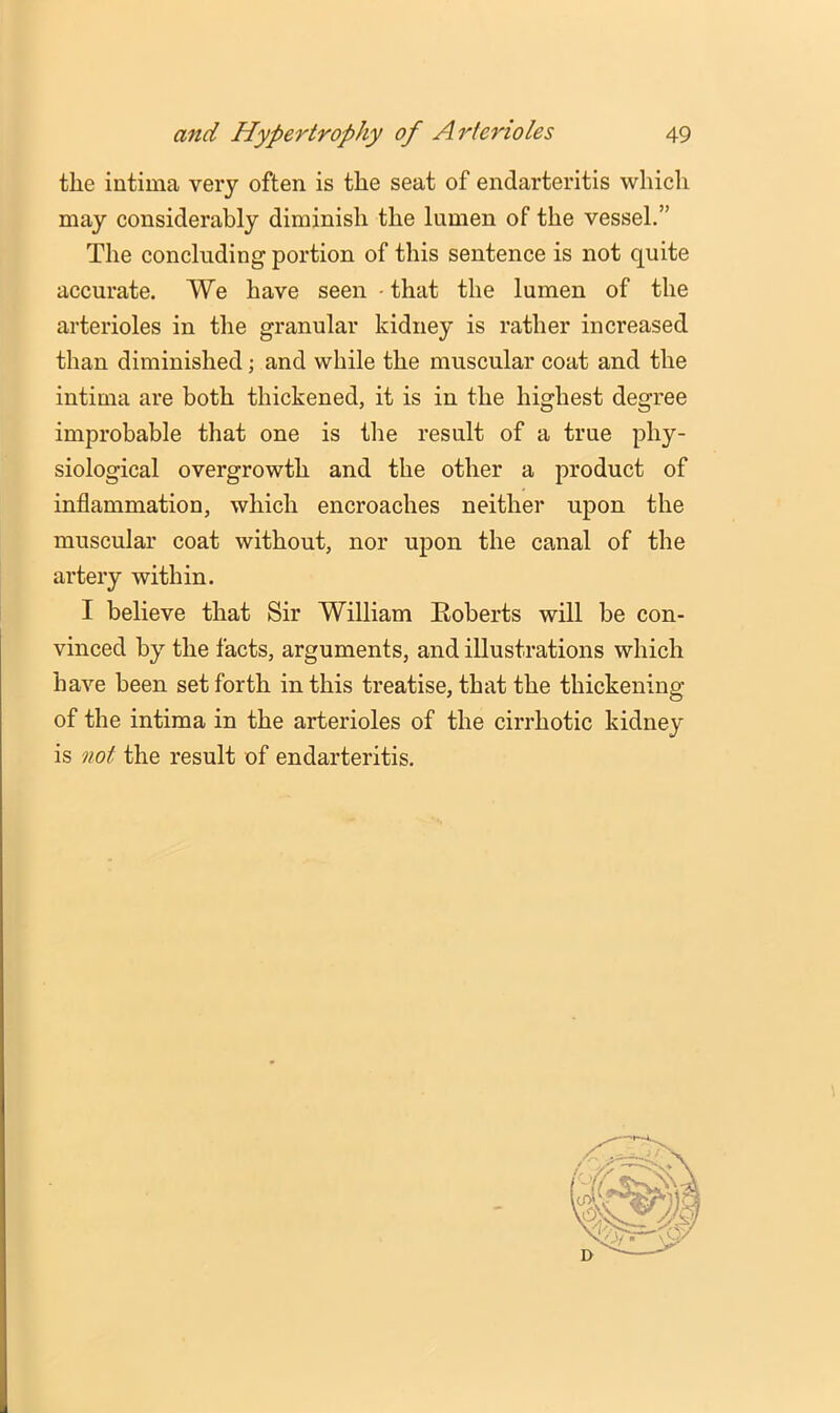 the intima very often is the seat of endarteritis which may considerably diminish the lumen of the vessel.” The concluding portion of this sentence is not quite accurate. We have seen ■ that the lumen of the arterioles in the granular kidney is rather increased than diminished; and while the muscular coat and the intima are both thickened, it is in the highest degree improbable that one is the result of a true phy- siological overgrowth and the other a product of inflammation, which encroaches neither upon the muscular coat without, nor upon the canal of the artery within. I believe that Sir William Eoberts will be con- vinced by the facts, arguments, and illustrations which have been set forth in this treatise, that the thickening of the intima in the arterioles of the cirrhotic kidney is not the result of endarteritis.