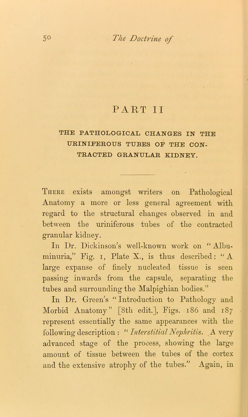 PART II THE PATHOLOGICAL CHANGES IN THE URINIFEIIOUS TUBES OP THE CON- TRACTED GRANULAR KIDNEY, There exists amongst writers on Pathological Anatomy a more or less general agreement with regard to the structural changes observed in and between the uriniferous tubes of the contracted granular kidney. In Dr. Dickinson’s weJl-known work on “ Albu- minuria,” Fig. I, Plate X., is thus described: “A large expanse of finely nucleated tissue is seen passing inwards from the capsule, separating the tubes and surrounding the Malpighian bodies.” In Dr. Green’s “Introduction to Pathology and Morbid Anatomy” [8th edit.]. Figs. i86 and 187 represent essentially the same appearances with the following description : “ Interstitial Nephritis. A very advanced stage of the process, showing the large amount of tissue between the tubes of the cortex and the extensive atrophy of the tubes.” Again, in
