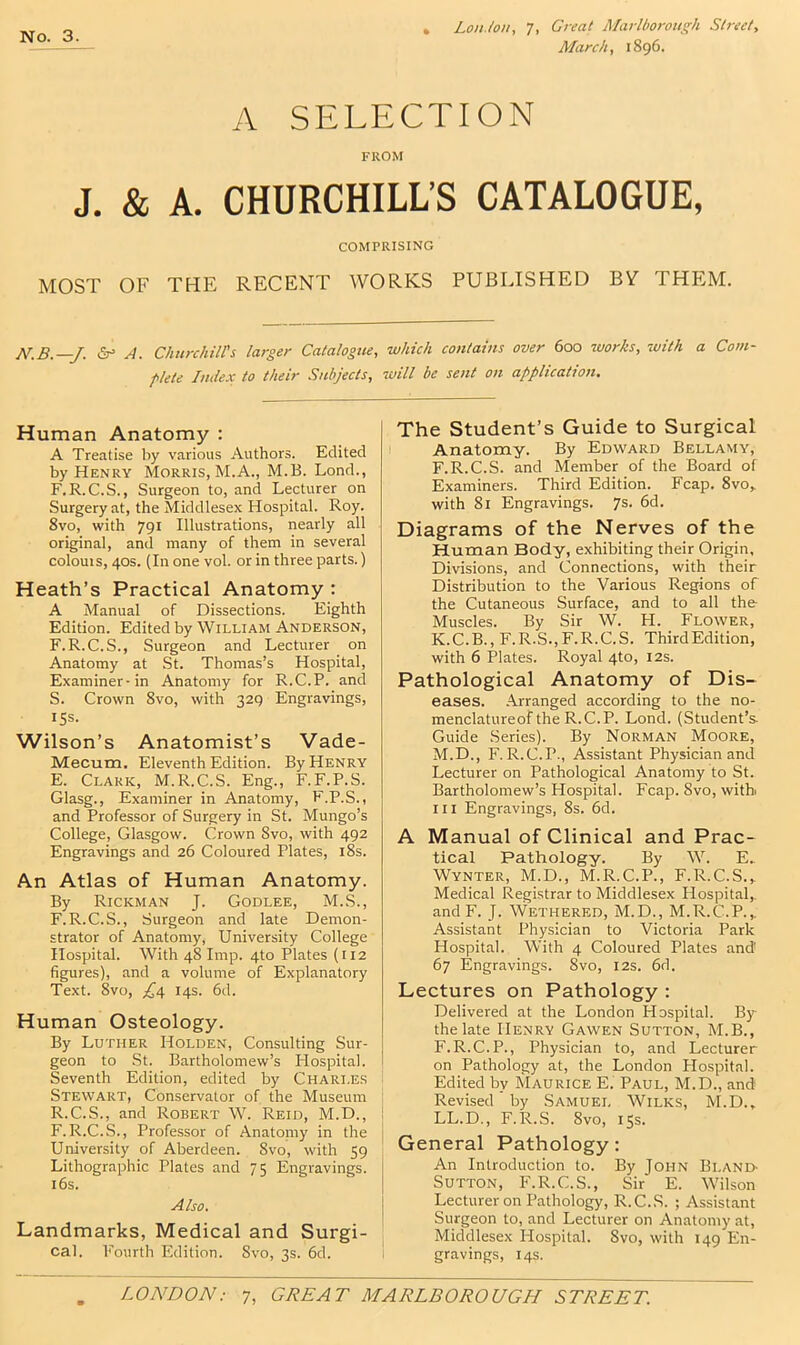 March, 1896. A SELECTION FROM J. & A. CHURCHILL’S CATALOGUE, COMPRISING MOST OF THE RECENT WORKS PUBLISHED BV THE)M. N.B.—J. <5r> A. Churchill's larger Catalogue, which contains over 600 works, with a Com- plete Judex to their Subjects, will be sent on application. Human Anatomy : A Treatise by various Authors. Edited by Henry Morris, M.A., M.B. Lond., F. R. C.S., Surgeon to, and Lecturer on Surgery at, the Middlesex Hospital. Roy. 8vo, with 791 Illustrations, nearly all original, and many of them in several colouis, 40s. (In one vol. or in three parts.) Heath’s Practical Anatomy : A Manual of Dissections. Eighth Edition. Edited by William Anderson, F.R.C.S., Surgeon and Lecturer on Anatomy at .St. Thomas’s Hospital, Examiner-in Anatomy for R.C.P. and S. Crown 8vo, with 329 Engravings, 15s. Wilson’s Anatomist’s Vade- Mecum. Eleventh Edition. By Henry E. Clark, M.R.C.S. Eng., F.F.P.S. Glasg., Examiner in Anatomy, F.P.S., and Professor of Surgery in St. Mungo’s College, Glasgow. Crown 8vo, with 492 Engravings and 26 Coloured Plates, i8s. An Atlas of Human Anatomy. By Rickman J. Godlee, M.S., F. R.C.S., Surgeon and late Demon- strator of Anatomy, University College Hospital. With 48 Imp. 4to Plates (ii2 figures), and a volume of Explanatory Text. 8vo, ;^4 14s. fid. Human Osteology. By Luther Holden, Consulting Sur- geon to .St. Bartholomew’s Hospital. Seventh Edition, edited by Charles Stewart, Conservator of the Museum R.C.S., and Robert W. Reid, M.D., F.R.C.S., Professor of Anatoniy in the University of Aberdeen. 8vo, with 59 Lithographic Plates and 75 Engravings, ifis. Also. Landmarks, Medical and Surgi- cal. Fourth Edition. Svo, 3s. fid. The Student’s Guide to Surgical Anatomy. By Edward Bellamy, F.R.C.S. and Member of the Board of Examiners. Third Edition. Fcap. 8vo„ with 81 Engravings. 7s. fid. Diagrams of the Nerves of the Human Body, exhibiting their Origin, Divisions, and Connections, with their Distribution to the Various Regions of the Cutaneous Surface, and to all the Muscles. By Sir W. PI. Flower, K.C.B., F.R.S.,F.R.C.S. ThirdEdition, with 6 Plates. Royal 4to, 12s. Pathological Anatomy of Dis- eases. .Arranged according to the no- menclatureof the R.C.P. Lond. (Student’s- Guide Series). By Norman Moore, M.D., F. R.C.P., Assistant Physician and Lecturer on Pathological Anatomy to St. Bartholomew’s Hospital. Fcap. Svo, with III Engravings, 8s. fid. A Manual of Clinical and Prac- tical Pathology. By W. E. Wynter, M.D., M.R.C.P., F.R.C.S.^ Medical Registrar to Middlesex Hospital,. andF. J. Wethered, M.D., M.R.C.P.,, Assistant Physician to Victoria Park Hospital. With 4 Coloured Plates and' 67 Engravings. Svo, 12s. fid. Lectures on Pathology : Delivered at the London Hospital. By the late Henry Gawen Sutton, M.B., F.R.C.P., Physician to, and Lecturer on Pathology at, the London Plospital. Edited by Maurice E. Paul, M.D., and Revised by Samuei, Wilks, M.D., LL.D., F.R.S. Svo, 15s. General Pathology: An Introduction to. By John Bland- Sutton, F.R.C.S., Sir E. Wilson Lecturer on Pathology, R.C.S. ; Assistant Surgeon to, and Lecturer on Anatomy at, Middlesex Hospital. Svo, with 149 En- gravings, 14s.