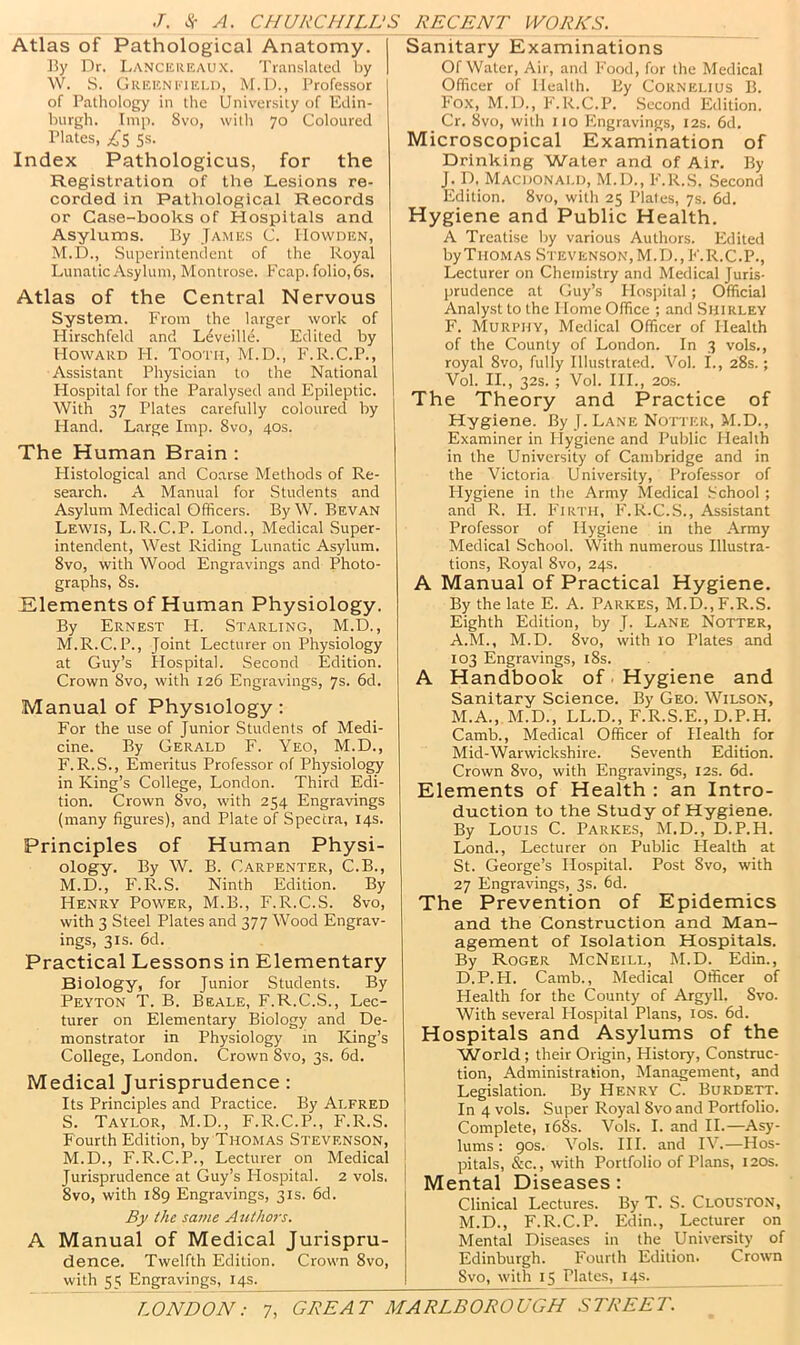 Atlas of Pathological Anatomy. ]?y Dr. Lancicreaux. Translated by \V. .S. Greeneiei.d, M.D., Professor of Pathology in the University of Edin- burgh. Imp. 8vo, with 70 Coloured Plates, 5s. Index Pathologicus, for the Registration of the Lesions re- corded in Patliological Records or Case-books of Hospitals and Asylums. By James C. IIowhen, M.D., Superintendent of the Royal Lunatic Asylum, Montrose, h'cap. folio, 6s. Atlas of the Central Nervous System. From the larger work of Hirschfeld and L(fveille. Edited by Howard H. Tooth, M.D., F.R.C.P., Assistant Physician to the National Hospital for the Paralysed and Pipileptic. With 37 Plates carefully coloured by Hand. Large Imp. 8vo, 40s. The Human Brain ; Flistological and Coarse Methods of Re- search. A Manual for Students and Asylum Medical Officers. By W. Bevan Lewis, L.R.C.P. Lond., Medical Super- intendent, West Riding Lunatic Asylum. 8vo, with Wood Engravings and Photo- graphs, 8s. Elements of Human Physiology. By Ernest H. Starling, M.D. , M.R.C. P., Joint Lecturer on Physiology at Guy’s Ilospital. Second Edition. Crown 8vo, with 126 Engravings, 7s. 6d. Manual of Physiology: For the use of Junior Students of Medi- cine. By Gerald F. Yeo, M.D., F.R.S., Emeritus Professor of Physiology in King’s College, London. Third Edi- tion. Crown 8vo, with 254 Engravings (many figures), and Plate of Spectra, 14s. Principles of Human Physi- ology. By W. B. Carpenter, C.B., M.D., F.R.S. Ninth Edition. By Henry Power, M.B., F.R.C.S. 8vo, with 3 Steel Plates and 377 Wood Engrav- ings, 31s. 6d. Practical Lessons in Elementary Biology, for Junior Students. By Peyton T. B. Beale, F.R.C.S., Lec- turer on Elementary Biology and De- monstrator in Physiology in King’s College, London. Crown 8vo, 3s. 6d. Medical Jurisprudence : Its Principles and Practice. By Alfred S. Taylor, M.D., F.R.C.P., PkR.S. i Fourth Edition, by Thomas Stevenson, M.D., F.R.C.P., Lecturer on Medical | Jurisprudence at Guy’s Ilospital. 2 vols. i 8VO, with 189 Engravings, 31s. 6d. i By the same Authors. A Manual of Medical Jurispru- Sanitary Examinations Of Water, Air, and Food, for the Medical Officer of Health. By Cornelius B. Fox, M.D., P'.R.C.P. Second Edition. Cr. 8vo, with 110 Engravings, 12s. 6d. Microscopical Examination of Drinking Water and of Air. By J. p. Macdonald, M.D., F.R.S. Second Edition. 8vo, with 25 Plales, 7s. 6d. Hygiene and Public Health. A Treatise by various Authors. Edited by Thomas Stevenson, M.D.,F.R.C.P., Lecturer on Chemistry and Medical Juris- prudence at Guy’s Hospital ; Official Analyst to the Home Office ; and Shirley F. Murphy, Medical Officer of Health of the County of London. In 3 vols., royal 8vo, fully Illustrated. Vol. L, 28s.; Vol. II., 32s. ; Vol. HI., 20S. The Theory and Practice of Hygiene. By J. Lane Notter, M.D., Examiner in Ilygiene and Public Health in the University of Cambridge and in the Victoria University, Professor of Plygiene in the Army Medical .School ; and R. H. Firth, P'.R.C.S., Assistant Professor of Hygiene in the Army Medical School. With numerous Illustra- tions, Royal 8vo, 24s. A Manual of Practical Hygiene. By the late E. A. Parkes, M.D., F.R.S. Eighth Edition, by J. Lane Notter, A.M., M.D. 8vo, with 10 Plates and 103 Engravings, i8s. A Handbook of ■ Hygiene and Sanitary Science. By Geo. Wilson, M.A., M.D., LL.D., F.R.S.E., D.P.H. Camb., Medical Officer of Health for Mid-Warwickshire. Seventh Edition. Crown 8vo, with Engravings, 12s. 6d. Elements of Health : an Intro- duction to the Study of Hygiene. By Louis C. Parkes, M.D., D.P.H. Lond., Lecturer on Public Plealth at St. George’s Hospital. Post 8vo, with 27 Engravings, 3s. 6d. The Prevention of Epidemics and the Construction and Man- agement of Isolation Hospitals. By Roger McNeill, M.D. Edin., D.P. PL Camb., Medical Officer of Health for the County of Argyll. 8vo. With several Hospital Plans, los. 6d. Hospitals and Asylums of the W^orld; their Origin, History, Construc- tion, Administration, Management, and Legislation. By Henry C. Burdett. In 4 vols. Super Royal Svo.and Portfolio. Complete, i68s. Vols. I. and II.—Asy- lums : 90s. Vols. HI. and IV.—Hos- pitals, &c., with Portfolio of Plans, 120s. Mental Diseases: Clinical Lectures. By T. S. Clouston, M.D., F.R.C.P. Edin., Lecturer on Mental Diseases in the University of dence. Twelfth Edition. Crown 8vo, with 55 Engravings, 14s.