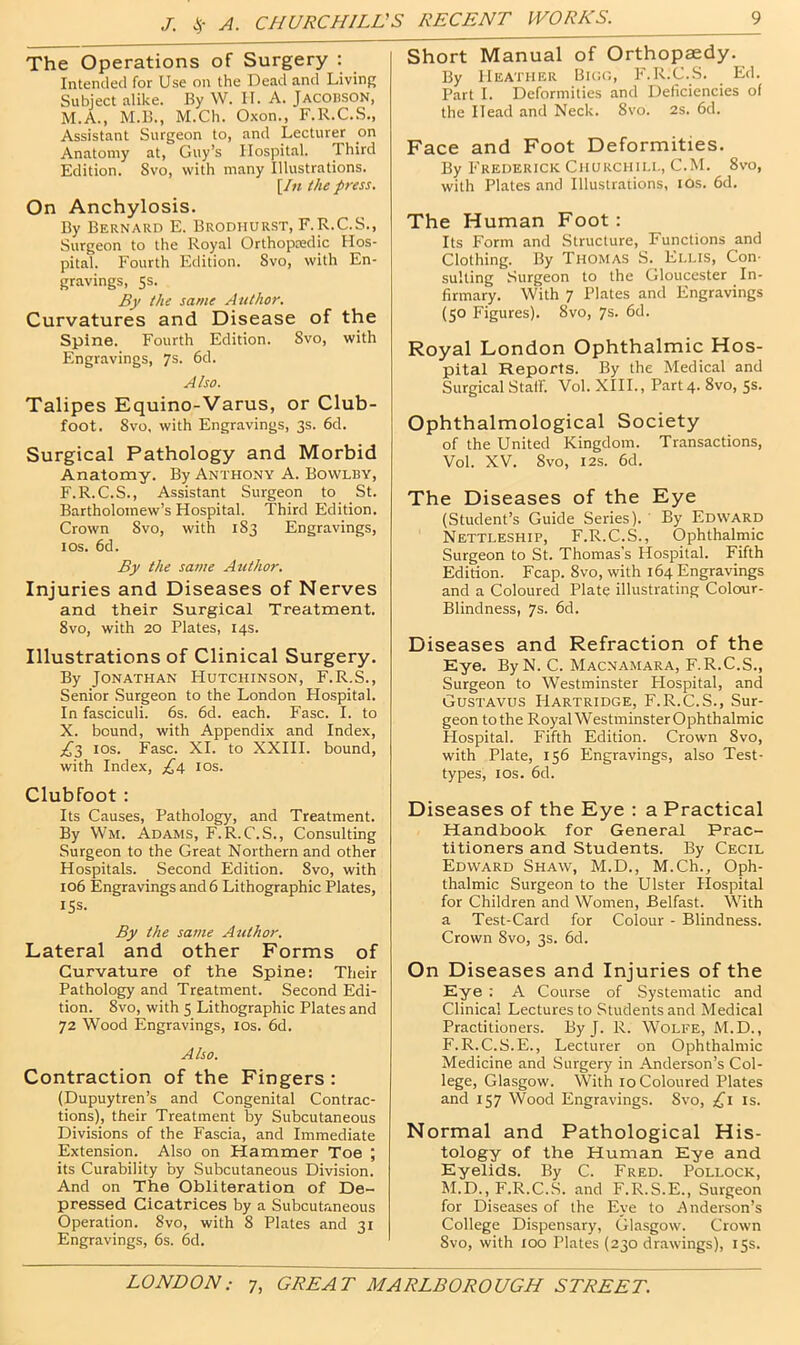 J. A. CHURCHILL' The Operations of Surgery : Intended for Use on the Dead and Living Subject alike. By W. II. A. Jacobson, M.A., M.B., M.Ch. Oxon., F.R.C.S., Assistant Surgeon to, and Lecturer on Anatomy at, Guy’s Hospital. Third Edition. 8vo, with many Illustrations. [In the press. On Anchylosis. By Bernard E. Brodhurst, E.R.C.S., Surgeon to the Ropl Orthopredic Hos- pital. Fourth Edition. Svo, with En- gravings, 5s. By the same Author. Curvatures and Disease of the Spine. Fourth Edition. Svo, with Engravings, 7s. 6d. Also. Talipes Equino-Varus, or Club- foot. Svo, with Engravings, 3s. 6d. Surgical Pathology and Morbid Anatomy. By Anthony A. Bowlby, F.R.C.S., Assistant Surgeon to St. Bartholomew’s Hospital. Third Edition. Crown Svo, with 183 Engravings, I os, 6d. By the same Author. Injuries and Diseases of Nerves and their Surgical Treatment. Svo, with 20 Plates, 14s. Illustrations of Clinical Surgery. By Jonathan Hutchinson, F.R.S., Senior Surgeon to the London Hospital. In fasciculi. 6s. 6d. each. Fasc. I. to X. bound, with Appendix and Index, los. Fasc. XL to XXIII. bound, with Index, £4 los. Clubfoot: Its Causes, Pathology, and Treatment. By Wm. Adams, F. R.C.S., Consulting Surgeon to the Great Northern and other Hospitals. Second Edition. Svo, with 106 Engravings and 6 Lithographic Plates, 15s. By the same Author. Lateral and other Forms of Curvature of the Spine: Their Pathology and Treatment. Second Edi- tion. Svo, with 5 Lithographic Plates and 72 Wood Engravings, los. 6d, Also. Contraction of the Fingers : (Dupuytren’s and Congenital Contrac- tions), their Treatment by Subcutaneous Divisions of the Fascia, and Immediate Extension. Also on Hammer Toe ; its Curability by Subcutaneous Division. And on The Obliteration of De- pressed Cicatrices by a Subcutaneous Operation. Svo, with 8 Plates and 31 Engravings, 6s. 6d. Short Manual of Orthopaedy. By Heather Bico, F.R.C.S. Ed. Part I. Deformities and Deficiencies of the Head and Neck. Svo. 2s. 6d. Face and Foot Deformities. By Frederick Churciui.i., C.M. Svo, with Plates and Illustrations, lOs. 6d. The Human Foot: Its Form and Structure, Functions and Clothing. By Thomas S. Eluis, Con- sulting Surgeon to the Gloucester In- firmary. With 7 Plates and Engravings (50 Figures). Svo, 7s. 6d. Royal London Ophthalmic Hos- pital Reports. By the Medical and Surgical Staff. Vol. XIII., Part 4. Svo, 5s. Ophthalmological Society of the United Kingdom. Transactions, Vol. XV. Svo, I2S. 6d. The Diseases of the Eye (Student’s Guide Series). By Edward Nettleship, F.R.C.S., Ophthalmic Surgeon to St. Thomas’s Hospital. Fifth Edition. Fcap. Svo, with 164 Engravings and a Coloured Plate illustrating Colour- Blindness, 7s. 6d. Diseases and Refraction of the Eye. ByN. C. Macnamara, F.R.C.S., Surgeon to Westminster Hospital, and Gustavus liARTRiDGE, F.R.C.S., Sur- geon to the RoyalWestminsterOphthalmic Hospital. Fifth Edition. Crown Svo, with Plate, 156 Engravings, also Test- types, los. 6d. Diseases of the Eye : a Practical Handbook for General Prac- titioners and Students. By Cecil Edward Shaw, M.D., M.Ch., Oph- thalmic Surgeon to the Ulster Hospital for Children and Women, Belfast. With a Test-Card for Colour - Blindness. Crown Svo, 3s. 6d. On Diseases and Injuries of the Eye : A Course of Systematic and Clinical Lectures to Students and Medical Practitioners. By J. R. Wolfe, M.D., F.R.C.S.E., Lecturer on Ophthalmic Medicine and Surgery in Anderson’s Col- lege, Glasgow. With 10 Coloured Plates and 157 Wood Engravings. Svo, ,^1 is. Normal and Pathological His- tology of the Human Eye and Eyelids. By C. Fred. Pollock, M.D., F.R.C.S. and F.R.S.E., Surgeon for Diseases of the Eye to Anderson’s College Dispensary, Glasgow. Crown Svo, with 100 Plates (230 drawings), 15s.